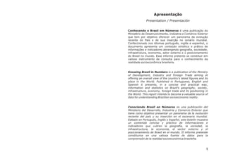 Apresentação
              Presentation / Presentación


Conhecendo o Brasil em Números é uma publicação do
Ministério do Desenvolvimento, Indústria e Comércio Exterior
que tem por objetivo oferecer um panorama da evolução
recente do País e de sua inserção no cenário mundial.
Confeccionado nos idiomas português, inglês e espanhol, o
documento apresenta um conteúdo sintético e prático de
informações e indicadores abrangendo geografia, sociedade,
infraestrutura, economia, setor externo e o posicionamento
do Brasil no mundo. Esse informe pretente se constituir em
valioso instrumento de consulta para o conhecimento da
realidade socioeconômica brasileira.


Knowing Brazil in Numbers is a publication of the Ministry
of Development, Industry and Foreign Trade aiming at
offering an overall view of the country’s latest figures and its
place in the World. Published in Portuguese, English and
Spanish it presents, in a concise and practical way,
information and statistics on Brazil’s geography, society,
infrastructure, economy, foreign trade and its positioning in
the World. This report intends to become a valuable source of
data for understanding Brazilian socioeconomic reality.


Conociendo Brasil en Números es una publicación del
Ministerio del Desarrollo, Industria y Comercio Exterior que
tiene como objetivo presentar un panorama de la evolución
reciente del país y su inserción en el escenario mundial.
Editado en Portugués, Inglés y Español, este boletín muestra
un contenido conciso y práctico de informaciones e
indicadores que cubren la geografía, la sociedad, la
infraestructura, la economía, el sector externo y el
posicionamiento de Brasil en el mundo. El informe pretende
constituirse en una valiosa fuente de datos para la
comprensión de la realidad socioeconómica brasileña.



                                                              1
 
