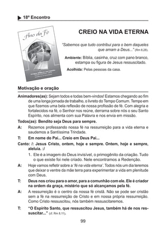 99
18º Encontro
CREIO NA VIDA ETERNA
“Sabemos que tudo contribui para o bem daqueles
que amam a Deus...” (Rm 8,28).
Ambiente: Bíblia, casinha, cruz com pano branco,
estampa ou figura de Jesus ressuscitado.
Acolhida: Pelas pessoas da casa.
Motivação e oração
Animadores(as): Sejam todos e todas bem-vindos! Estamos chegando ao fim
de uma longa jornada de trabalho, o livreto do Tempo Comum. Tempo em
que fizemos uma bela reflexão de nossa profissão de fé. Com alegria e
fortalecidos na fé, o Senhor nos reúne, derrama sobre nós o seu Santo
Espírito, nos alimenta com sua Palavra e nos envia em missão.
Todos(as): Bendito seja Deus para sempre.
A: 	 Rezemos professando nossa fé na ressurreição para a vida eterna e
saudemos a Santíssima Trindade.
T: 	 Em nome do Pai... Creio em Deus Pai...
Canto: /: Jesus Cristo, ontem, hoje e sempre. Ontem, hoje e sempre,
aleluia. :/
1.	 Ele é a imagem do Deus invisível, o primogênito da criação. Tudo
o que existe foi nele criado. Nele encontramos a Redenção.
A: 	 Hoje vamos refletir sobre a ‘fé na vida eterna’. Todos nós um dia teremos
que deixar o ventre da mãe terra para experimentar a vida em plenitude
com Deus.
T: 	 Deus nos criou para o amor, para a comunhão com ele. Ele é criador
na ordem da graça, mistério que só alcançamos pela fé.
A: 	 A ressurreição é o centro da nossa fé cristã. Não se pode ser cristão
sem a fé na ressurreição de Cristo e em nossa própria ressurreição.
Como Cristo ressuscitou, nós também ressuscitaremos.
T: 	 “O Espírito Santo, que ressuscitou Jesus, também há de nos res-
suscitar...” (cf. Rm 8,11).
 