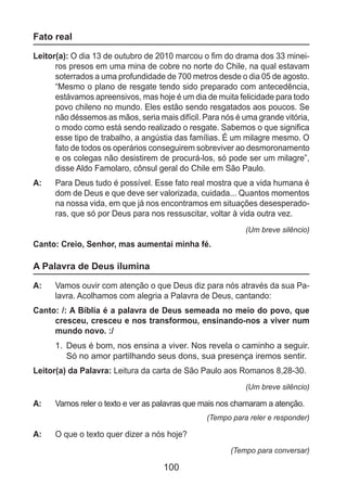 100
Fato real
Leitor(a): O dia 13 de outubro de 2010 marcou o fim do drama dos 33 minei-
ros presos em uma mina de cobre no norte do Chile, na qual estavam
soterrados a uma profundidade de 700 metros desde o dia 05 de agosto.
“Mesmo o plano de resgate tendo sido preparado com antecedência,
estávamos apreensivos, mas hoje é um dia de muita felicidade para todo
povo chileno no mundo. Eles estão sendo resgatados aos poucos. Se
não déssemos as mãos, seria mais difícil. Para nós é uma grande vitória,
o modo como está sendo realizado o resgate. Sabemos o que significa
esse tipo de trabalho, a angústia das famílias. É um milagre mesmo. O
fato de todos os operários conseguirem sobreviver ao desmoronamento
e os colegas não desistirem de procurá-los, só pode ser um milagre”,
disse Aldo Famolaro, cônsul geral do Chile em São Paulo.
A: 	 Para Deus tudo é possível. Esse fato real mostra que a vida humana é
dom de Deus e que deve ser valorizada, cuidada... Quantos momentos
na nossa vida, em que já nos encontramos em situações desesperado-
ras, que só por Deus para nos ressuscitar, voltar à vida outra vez.
(Um breve silêncio)
Canto: Creio, Senhor, mas aumentai minha fé.
A Palavra de Deus ilumina
A: 	 Vamos ouvir com atenção o que Deus diz para nós através da sua Pa-
lavra. Acolhamos com alegria a Palavra de Deus, cantando:
Canto: /: A Bíblia é a palavra de Deus semeada no meio do povo, que
cresceu, cresceu e nos transformou, ensinando-nos a viver num
mundo novo. :/
1.	 Deus é bom, nos ensina a viver. Nos revela o caminho a seguir.
Só no amor partilhando seus dons, sua presença iremos sentir.
Leitor(a) da Palavra: Leitura da carta de São Paulo aos Romanos 8,28-30.
(Um breve silêncio)
A: 	 Vamos reler o texto e ver as palavras que mais nos chamaram a atenção.
(Tempo para reler e responder)
A: 	 O que o texto quer dizer a nós hoje?
(Tempo para conversar)
 