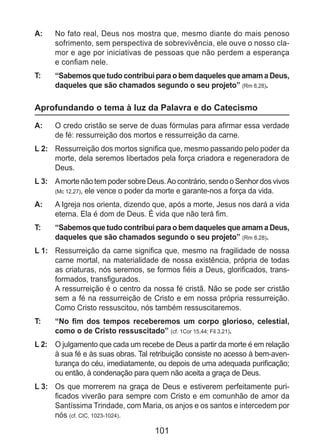 101
A: 	 No fato real, Deus nos mostra que, mesmo diante do mais penoso
sofrimento, sem perspectiva de sobrevivência, ele ouve o nosso cla-
mor e age por iniciativas de pessoas que não perdem a esperança
e confiam nele.
T: 	 “Sabemos que tudo contribui para o bem daqueles que amam a Deus,
daqueles que são chamados segundo o seu projeto” (Rm 8,28).
Aprofundando o tema à luz da Palavra e do Catecismo
A: 	 O credo cristão se serve de duas fórmulas para afirmar essa verdade
de fé: ressurreição dos mortos e ressurreição da carne.
L 2: 	 Ressurreição dos mortos significa que, mesmo passando pelo poder da
morte, dela seremos libertados pela força criadora e regeneradora de
Deus.
L 3: 	 Amorte não tem poder sobre Deus.Ao contrário, sendo o Senhor dos vivos
(Mc 12,27), ele vence o poder da morte e garante-nos a força da vida.
A: 	 A Igreja nos orienta, dizendo que, após a morte, Jesus nos dará a vida
eterna. Ela é dom de Deus. É vida que não terá fim.
T: 	 “Sabemos que tudo contribui para o bem daqueles que amam a Deus,
daqueles que são chamados segundo o seu projeto” (Rm 8,28).
L 1: 	 Ressurreição da carne significa que, mesmo na fragilidade de nossa
carne mortal, na materialidade de nossa existência, própria de todas
as criaturas, nós seremos, se formos fiéis a Deus, glorificados, trans-
formados, transfigurados.
	 A ressurreição é o centro da nossa fé cristã. Não se pode ser cristão
sem a fé na ressurreição de Cristo e em nossa própria ressurreição.
Como Cristo ressuscitou, nós também ressuscitaremos.
T: 	 “No fim dos tempos receberemos um corpo glorioso, celestial,
como o de Cristo ressuscitado” (cf. 1Cor 15,44; Fil 3,21).
L 2: 	 O julgamento que cada um recebe de Deus a partir da morte é em relação
à sua fé e às suas obras. Tal retribuição consiste no acesso à bem-aven-
turança do céu, imediatamente, ou depois de uma adequada purificação;
ou então, à condenação para quem não aceita a graça de Deus.
L 3: 	 Os que morrerem na graça de Deus e estiverem perfeitamente puri-
ficados viverão para sempre com Cristo e em comunhão de amor da
Santíssima Trindade, com Maria, os anjos e os santos e intercedem por
nós (cf. CIC, 1023-1024).
 