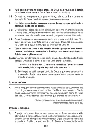 102
T: 	 “Os que morrem na plena graça de Deus são reunidos à Igreja
triunfante, onde veem a Deus face a face” (cf. 1Cor 13,12).
L 1: 	 Os que morrem preparados para o abraço eterno do Pai morrem na
amizade de Deus, que lhes assegura a salvação eterna.
T: 	 Na vida eterna, todos seremos um em Cristo, na sua totalidade e
plenitude de todas as coisas.
L 3: 	 Deus quer que todos se salvem e cheguem ao conhecimento da verdade
(1Tm 2,4). Ele tudo faz para que sua vontade salvífica universal realmente
aconteça, mas não interfere na salvação, respeita a nossa liberdade.
L 1: 	 Deus é o único em quem nós encontramos a vida e a felicidade. Nin-
guém pode viver e ser feliz sem a presença de Deus. Só ele é criador
na ordem da graça, mistério que só alcançamos pela fé.
T: 	 Que o Deus dos vivos e dos mortos nos dê a graça de uma perma-
nente e persistente conversão, a fim de podermos ressuscitar com
Cristo para a glória eterna!
Canto: 1.Andar sem temor pela vida e sentir o valor de se ter liberdade. Poder
abraçar um amigo e sentir o calor de uma grande amizade.
/: Cristo é a felicidade. Cristo é a felicidade. Sem ter amor
nesta vida, não há quem seja feliz de verdade. :/
2.	 Sentir que se está sempre perto de Deus e que nele se encontra
a verdade. Andar sem temor pela vida e sentir o valor de uma
grande amizade.
Compromisso
A: 	 Neste longo período refletindo sobre a nossa profissão de fé, percebemos
como é grande o amor misericordioso de Deus para conosco. Diante
disso, como podemos testemunhar que cremos nesse amor de Deus
por nós? Como podemos testemunhar que cremos na vida eterna?
(Tempo para conversar e ver o que pode ser assumido
de compromisso para o dia a dia)
Oração e bênção
A: 	 A Igreja nos orienta, dizendo que, após a morte, Jesus nos dará a vida
eterna. Ela é dom de Deus, mas é também merecimento nosso, na me-
dida em que usamos para o louvor de Deus o que provém de sua graça
e bondade. É vida que não terá fim. Professar a fé conscientemente
 