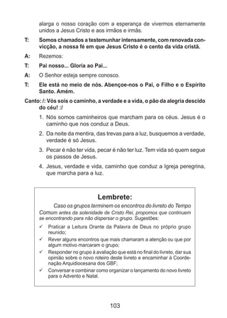 103
alarga o nosso coração com a esperança de vivermos eternamente
unidos a Jesus Cristo e aos irmãos e irmãs.
T: 	 Somos chamados a testemunhar intensamente, com renovada con-
vicção, a nossa fé em que Jesus Cristo é o cento da vida cristã.
A: 	 Rezemos:
T: 	 Pai nosso... Gloria ao Pai...
A: 	 O Senhor esteja sempre conosco.
T: 	 Ele está no meio de nós. Abençoe-nos o Pai, o Filho e o Espírito
Santo. Amém.
Canto: /: Vós sois o caminho, a verdade e a vida, o pão da alegria descido
do céu! :/
1. 	Nós somos caminheiros que marcham para os céus. Jesus é o
caminho que nos conduz a Deus.
2. 	Da noite da mentira, das trevas para a luz, busquemos a verdade,
verdade é só Jesus.
3. 	Pecar é não ter vida, pecar é não ter luz. Tem vida só quem segue
os passos de Jesus.
4. 	Jesus, verdade e vida, caminho que conduz a Igreja peregrina,
que marcha para a luz.
Lembrete:
Caso os grupos terminem os encontros do livreto do Tempo
Comum antes da solenidade de Cristo Rei, propomos que continuem
se encontrando para não dispersar o grupo. Sugestões:
	Praticar a Leitura Orante da Palavra de Deus no próprio grupo99
reunido;
	Rever alguns encontros que mais chamaram a atenção ou que por99
algum motivo marcaram o grupo;
	Responder no grupo à avaliação que está no final do livreto, dar sua99
opinião sobre o novo roteiro deste livreto e encaminhar à Coorde-
nação Arquidiocesana dos GBF;
	Conversar e combinar como organizar o lançamento do novo livreto99
para o Advento e Natal.
 