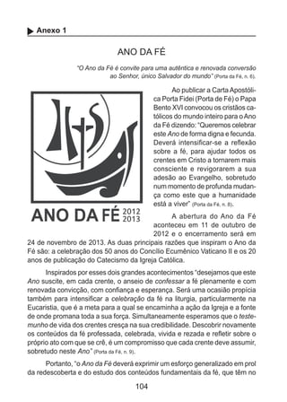 104
Anexo 1
ANO DA FÉ
“O Ano da Fé é convite para uma autêntica e renovada conversão
ao Senhor, único Salvador do mundo” (Porta da Fé, n. 6).
Ao publicar a Carta Apostóli-
ca Porta Fidei (Porta de Fé) o Papa
Bento XVI convocou os cristãos ca-
tólicos do mundo inteiro para oAno
da Fé dizendo: “Queremos celebrar
este Ano de forma digna e fecunda.
Deverá intensificar-se a reflexão
sobre a fé, para ajudar todos os
crentes em Cristo a tornarem mais
consciente e revigorarem a sua
adesão ao Evangelho, sobretudo
num momento de profunda mudan-
ça como este que a humanidade
está a viver” (Porta da Fé, n. 8).
A abertura do Ano da Fé
aconteceu em 11 de outubro de
2012 e o encerramento será em
24 de novembro de 2013. As duas principais razões que inspiram o Ano da
Fé são: a celebração dos 50 anos do Concílio Ecumênico Vaticano II e os 20
anos de publicação do Catecismo da Igreja Católica.
Inspirados por esses dois grandes acontecimentos “desejamos que este
Ano suscite, em cada crente, o anseio de confessar a fé plenamente e com
renovada convicção, com confiança e esperança. Será uma ocasião propícia
também para intensificar a celebração da fé na liturgia, particularmente na
Eucaristia, que é a meta para a qual se encaminha a ação da Igreja e a fonte
de onde promana toda a sua força. Simultaneamente esperamos que o teste-
munho de vida dos crentes cresça na sua credibilidade. Descobrir novamente
os conteúdos da fé professada, celebrada, vivida e rezada e refletir sobre o
próprio ato com que se crê, é um compromisso que cada crente deve assumir,
sobretudo neste Ano” (Porta da Fé, n. 9).
Portanto, “o Ano da Fé deverá exprimir um esforço generalizado em prol
da redescoberta e do estudo dos conteúdos fundamentais da fé, que têm no
 