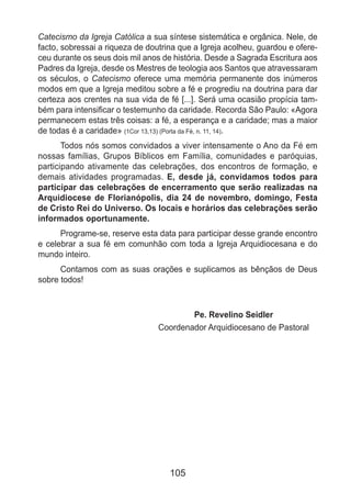 105
Catecismo da Igreja Católica a sua síntese sistemática e orgânica. Nele, de
facto, sobressai a riqueza de doutrina que a Igreja acolheu, guardou e ofere-
ceu durante os seus dois mil anos de história. Desde a Sagrada Escritura aos
Padres da Igreja, desde os Mestres de teologia aos Santos que atravessaram
os séculos, o Catecismo oferece uma memória permanente dos inúmeros
modos em que a Igreja meditou sobre a fé e progrediu na doutrina para dar
certeza aos crentes na sua vida de fé [...]. Será uma ocasião propícia tam-
bém para intensificar o testemunho da caridade. Recorda São Paulo: «Agora
permanecem estas três coisas: a fé, a esperança e a caridade; mas a maior
de todas é a caridade» (1Cor 13,13) (Porta da Fé, n. 11, 14).
Todos nós somos convidados a viver intensamente o Ano da Fé em
nossas famílias, Grupos Bíblicos em Família, comunidades e paróquias,
participando ativamente das celebrações, dos encontros de formação, e
demais atividades programadas. E, desde já, convidamos todos para
participar das celebrações de encerramento que serão realizadas na
Arquidiocese de Florianópolis, dia 24 de novembro, domingo, Festa
de Cristo Rei do Universo. Os locais e horários das celebrações serão
informados oportunamente.
Programe-se, reserve esta data para participar desse grande encontro
e celebrar a sua fé em comunhão com toda a Igreja Arquidiocesana e do
mundo inteiro.
Contamos com as suas orações e suplicamos as bênçãos de Deus
sobre todos!
Pe. Revelino Seidler
Coordenador Arquidiocesano de Pastoral
 