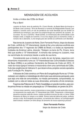 106
Anexo 2
MENSAGEM DE ACOLHIDA
Irmãs e irmãos das CEBs do Brasil
Paz e Bem!
Juazeiro do Norte, terra do padrinho Pe. Cícero Romão, da Beata Maria de Arauújo e
do Beato José Lourenço. Terra de Romeiros e romeiras de Religiosidade Popular, que
destaca a romaria como um ato de penitência de muita liberdade que dá sentido ao
sofrimento do romeiro(a), que criam sua própria liturgia nos caminhos de Juazeiro. Je-
sus disse: “Eu sou o Caminho”. Neste sentido, os romeiros(as) dão continuidade a esta
tradição cristã, a religião do Caminho. A cruz traz alegria para os momentos vividos, a
romaria não é alienante, é uma terapia para dar sentido ao sofrimento com liberdade.
Nas terras de Juazeiro do Norte, Dom Fernando Panico, bispo da diocese
de Crato, anfitriã do 13º Intereclesial, desde já faz uma calorosa acolhida aos
participantes dos 17 regionais da CNBB do Brasil, e a todas as representa-
tividades da América Latina, dizendo: “Estejam na terra do Pe. Cícero, terra
feliz que acolhe o 13º Intereclesial”. A romaria não começa no Juazeiro, mas
na caminhada do romeiro(a) desde a saída de sua terra.
Considerando que a missão é a razão de ser da Igreja, seguimos com
dinamismo missionário rumo ao 13º Intereclesial das Comunidades Eclesiais
de Base (CEBs) e ao jubiloso Centenário da Diocese de Crato em 2014. O
rosto da nossa Igreja é romeira e missionária e tem uma caminhada de CEBs,
fruto das exigências do Vaticano II, que desenvolveu projetos sociais apoiados
pela Fundação Pe. Ibiapina.
Adiocese de Crato construiu um Plano de Evangelização Rumo ao 13º Inte-
reclesial,comobjetivoemetodologiadereformularsuasestruturasparoquiais,para
que seja uma rede de comunidades, na missão permanente, comprometida, no
cuidado com a vida em todas as suas dimensões, animando a fé do romeiro(a).
FaçamosdasPalavrasdeD.PedroCasaldáligaumgrandeincentivo,paracon-
tinuarmos firmes na missão em preparação ao 13º Intereclesial, em janeiro de 2014.
“Unimos nosso caminho, nosso compromisso e nossa oração a toda santa tribo romeira,
no lançamento da oração pelo 13º Intereclesial das CEBs. Preparando o Intereclesial,
devemos vivenciar cada dia o tema: Justiça e profecia a serviço da vida, e o lema: CEBs
Romeiras do Reino no campo e na cidade. Somos cada dia pátria de justiça, profecia,
serviço e vida. No Evangelho dos pobres, na memória dos nativos, na corresponsabili-
dade eclesial, recebam um forte abraço do tamanho da nossa esperança pessoal.”
Dom Fernando Panico
bispo da diocese de Crato
 