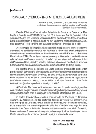107
Anexo 3
RUMO AO 13º ENCONTRO INTERECLESIAL DAS CEBs
Deus Pai e Mãe, fazei com que nossa fé se faça ação
profética e transformadora, onde a Justiça e a Profecia
estejam a serviço da Vida.
Desde 2008, as Comunidades Eclesiais de Base e os Grupos de Re-
flexão e Família da CNBB Regional Sul IV, a Igreja em Santa Catarina, vêm
se empenhando em preparar bem animadores e animadoras desse ministério
para representarem o nosso Estado no 13º Encontro Intereclesial das CEBs,
nos dias 07 à 11 de Janeiro, em Juazeiro do Norte – Diocese de Crato.
A preparação dos representantes (delegados) para este grande encontro
aconteceu na colaboração mútua nas reuniões e seminários em nível regional e
arquidiocesano, como também no Interdiocesano dos GR/F e no 11º Encontro
Estadual das CEBs.Todos foram momentos em que foi estudado e refletido sobre
o tema “Justiça e Profecia a serviço da vida”, permeando a realidade atual, à luz
da Palavra de Deus, dos documentos eclesiais, da oração, da abertura à voz do
Espírito Santo, que nos impulsiona a ser Igreja seguidora de Jesus Cristo.
Há quatro anos, a diocese de Crato vem-se preparando com ardor
para acolher, com alegria e entusiasmo, animadores e animadoras delegados
representando as dioceses do nosso Estado, de todas as dioceses do Brasil
e convidados/as da América Latina, uma Igreja que marca sua trajetória na
história com um rasto de fé, comunidades de fé, que tem o seu dinamismo
baseado na “justiça e profecia a serviço da vida”.
A Paróquia São José do Limoeiro, em Juazeiro do Norte, desde já, acolhe
comcarinhoealegriatodososanimadores/asdelegadosrepresentandoasnossas
dioceses do Estado para o grandioso 13º Encontro Intereclesial das CEBs.
O Padre José Adelino e toda a comunidade da Paróquia do Limoeiro
querem aqui fazer memória dos costumes daquele povo que vive em harmonia
nos princípios da verdade. “Povo simples e humilde, mas de muita caridade,
fruto verdadeiro da semente plantada pelo Pe. Climério, que hoje faz sua
morada com Deus. A lição de Limoeiro a todos/as é de comunhão fraternal,
florescendo com firmeza a maior riqueza, o bem espiritual, motivados por Jesus
Cristo, o mutirão da profecia, gerando justiça a serviço da vida”.
Edson Luiz Mendes
Maria Gloria da Silva
 