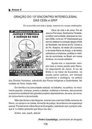 108
Anexo 4
ORAÇÃO DO 13º ENCONTRO INTERECLESIAL
DAS CEBs e GR/F
Em comunhão com toda a Igreja, rezemos em nossas celebrações.
Deus da vida e do amor, Pai de
Jesus e Pai nosso, SantíssimaTrindade,
a melhor comunidade: abençoai as nos-
sas CEBs, rumo ao 13º Intereclesial que
iremoscelebrarnocoraçãoalegreeforte
do Nordeste, nas terras do Pe. Cícero e
do Pe. Ibiapina, do beato Zé Lourenço
e da beata Maria de Araújo, e de tantos
sofredores e lutadores, profetas e márti-
res da caminhada, no Brasil, em nossa
América, no mundo solidário.
Ajudai-nos a reacender sem-
pre mais a nossa paixão pelo Reino,
no seguimento de Jesus. À luz da
Bíblia e na mesa da Eucaristia, na
opção pelos pobres, em diálogo
ecumênico e ecológico, na defesa
dos Direitos Humanos, sobretudo dos Povos Indígenas e Quilombolas. No
cuidado da Terra, nossa mãe.
Em família e na comunidade eclesial, no trabalho, na política, no movi-
mento popular, crianças, jovens e adultos, mulheres e homens, denunciando
a economia neoliberal dos grandes projetos depredadores, da seca, da cerca,
do consumismo e da exclusão.
Mãe das Dores e das Alegrias, ensinai-nos a sermos CEBs romeiras do
Reino, no campo e na cidade, fermento de justiça, de profecia e de esperança
pascal. Proclamando a Boa-Nova do Evangelho, sobretudo com a própria vida,
que é “o melhor presente que Deus nos deu”.
Amém, axé, auerê, aleluia!
(Pedro Casaldáliga, caminhante de bengala)
 
