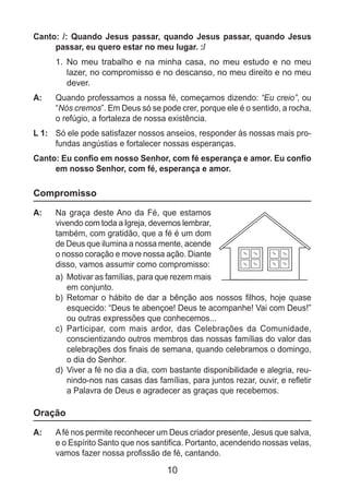 10
Canto: /: Quando Jesus passar, quando Jesus passar, quando Jesus
passar, eu quero estar no meu lugar. :/
1.	 No meu trabalho e na minha casa, no meu estudo e no meu
lazer, no compromisso e no descanso, no meu direito e no meu
dever.
A: 	 Quando professamos a nossa fé, começamos dizendo: “Eu creio”, ou
“Nós cremos”. Em Deus só se pode crer, porque ele é o sentido, a rocha,
o refúgio, a fortaleza de nossa existência.
L 1: 	 Só ele pode satisfazer nossos anseios, responder às nossas mais pro-
fundas angústias e fortalecer nossas esperanças.
Canto: Eu confio em nosso Senhor, com fé esperança e amor. Eu confio
em nosso Senhor, com fé, esperança e amor.
Compromisso
A: 	 Na graça deste Ano da Fé, que estamos
vivendo com toda a Igreja, devemos lembrar,
também, com gratidão, que a fé é um dom
de Deus que ilumina a nossa mente, acende
o nosso coração e move nossa ação. Diante
disso, vamos assumir como compromisso:
a)	 Motivar as famílias, para que rezem mais
em conjunto.
b)	 Retomar o hábito de dar a bênção aos nossos filhos, hoje quase
esquecido: “Deus te abençoe! Deus te acompanhe! Vai com Deus!”
ou outras expressões que conhecemos...
c)	 Participar, com mais ardor, das Celebrações da Comunidade,
conscientizando outros membros das nossas famílias do valor das
celebrações dos finais de semana, quando celebramos o domingo,
o dia do Senhor.
d)	 Viver a fé no dia a dia, com bastante disponibilidade e alegria, reu-
nindo-nos nas casas das famílias, para juntos rezar, ouvir, e refletir
a Palavra de Deus e agradecer as graças que recebemos.
Oração
A: 	 Afé nos permite reconhecer um Deus criador presente, Jesus que salva,
e o Espírito Santo que nos santifica. Portanto, acendendo nossas velas,
vamos fazer nossa profissão de fé, cantando.
 