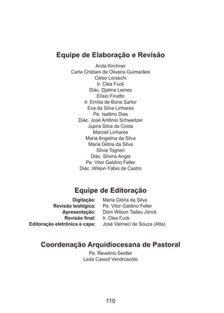 110
Equipe de Elaboração e Revisão
Anita Kirchner
Carla Cristiani de Oliveira Guimarães
Celso Loraschi
Ir. Clea Fuck
Diác. Djalma Lemes
Elísio Finatto
Ir. Emília de Bona Sartor
Eva da Silva Linhares
Pe. Isaltino Dias
Diác. José Antônio Schweitzer
Jupira Silva da Costa
Marciel Linhares
Maria Angelina da Silva
Maria Glória da Silva
Silvia Togneri
Diác. Silvino Angst
Pe. Vitor Galdino Feller
Diác. Wilson Fábio de Castro
Equipe de Editoração
	 Digitação: 	 Maria Glória da Silva
	 Revisão teológica: 	 Pe. Vitor Galdino Feller
	 Apresentação: 	 Dom Wilson Tadeu Jönck
	 Revisão final: 	 Ir. Clea Fuck
	 Editoração eletrônica e capa: 	 José Valmeci de Souza (Atta)
Coordenação Arquidiocesana de Pastoral
Pe. Revelino Seidler
Leda Cassol Vendrúscolo
 
