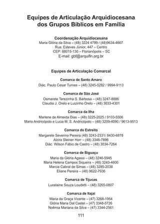 111
Equipes de Articulação Arquidiocesana
dos Grupos Bíblicos em Família
Coordenação Arquidiocesana
Maria Glória da Silva – (48) 3224 4799 / (48)9634-4667
Rua: Esteves Júnior, 447 – Centro
CEP: 88015-130 – Florianópolis – SC
E-mail: gbf@arquifln.org.br
Equipes de Articulação Comarcal
Comarca de Santo Amaro
Diác. Paulo Cesar Turnes – (48) 3245-5282 / 9994-9113
Comarca de São José
Osmarete Terezinha S. Barbosa – (48) 3247-8886
Claudia J. Orelo e Luizinho Orelo – (48) 3033-4301
Comarca da Ilha
Marlene de Almeida Dias – (48) 3225-2025 / 9103-5506
Mario Andricópolo e Lucia M. S. Andricópolo – (48) 3209-4090 / 9613-9513
Comarca do Estreito
Margarete Severino Pereira (48) 3243-2331/ 8430-6878
Alzira Steiner Horr – (48) 3346-7896
Diác. Wilson Fábio de Castro – (48) 3034-7264
Comarca de Biguaçu
Maria da Glória Agassi – (48) 3246-5945
Maria Helena Campos Siqueira – (48) 3243-4600
Marcia Cabral de Simas – (48) 3285-2038
Eliane Pereira – (48) 9622-7936
Comarca de Tijucas
Lucelaine Souza Loudetti – (48) 3265-0807
Comarca de Itajaí
Maria da Graça Vicente – (47) 3268-1954
Glória Maria Dal Castel – (47) 3348-5726
Noêmia Mariana da Silva – (47) 3344-2561
 