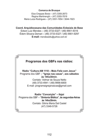 112
Comarca de Brusque
Elza Creppas Bosio – (47) 3355-2673
Regina Martinenghi – (47) 3355-7819
Maria Luiza Rodrigues – (47) 3351-1954 / 3044-1923
Coord. Arquidiocesana das Comunidades Eclesiais de Base
Edson Luiz Mendes – (48) 3733-5327 / (48) 9901-9316
Édem Silvana Demari – (48) 3733-5327 / (48) 9901-9297
E-mail: mendesedlu@yahoo.com.br
Programas dos GBFs nas rádios:
Rádio “Cultura AM 1110 – Mais Feliz com Jesus”
Programa dos GBF – “Igreja nas casas”, aos sábados
às 14hs30min.
Contato: Volmar de Souza Netto
(48) 3733-4941 / (48) 9998-6800
E-mail: programaigrejanascas@gmail.com
Radio “Conceição” – Itajaí
Programa dos GBF – “Sintonia Bíblica”, às segundas-feiras
às 14hs30min.
Contato: Glória Maria Dal Castel
(47) 3348-5726
 