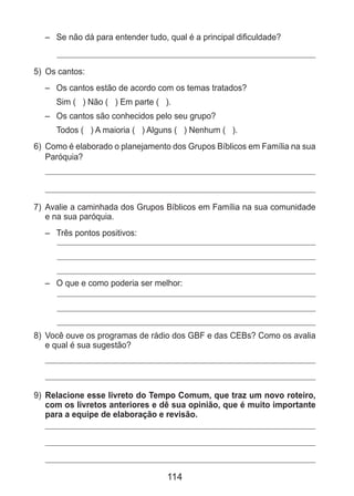 114
– 	 Se não dá para entender tudo, qual é a principal dificuldade?
5) 	Os cantos:
– 	 Os cantos estão de acordo com os temas tratados?
	 Sim ( ) Não ( ) Em parte ( ).
– 	 Os cantos são conhecidos pelo seu grupo?
	 Todos ( ) A maioria ( ) Alguns ( ) Nenhum ( ).
6) 	Como é elaborado o planejamento dos Grupos Bíblicos em Família na sua
Paróquia?
7) 	Avalie a caminhada dos Grupos Bíblicos em Família na sua comunidade
e na sua paróquia.
– 	 Três pontos positivos:
– 	 O que e como poderia ser melhor:
8) 	Você ouve os programas de rádio dos GBF e das CEBs? Como os avalia
e qual é sua sugestão?
9) 	Relacione esse livreto do Tempo Comum, que traz um novo roteiro,
com os livretos anteriores e dê sua opinião, que é muito importante
para a equipe de elaboração e revisão.
 