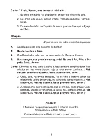11
Canto: /: Creio, Senhor, mas aumentai minha fé. :/
1.	 Eu creio em Deus Pai onipotente, criador da terra e do céu.
2.	 Eu creio em Jesus, nosso irmão, verdadeiramente Homem-
Deus.
3.	 Eu creio também no Espírito de amor, grande dom que a Igreja
recebeu.
Bênção
(Erguendo uma das mãos em sinal de imposição)
A: 	 A nossa proteção está no nome do Senhor!
T: 	 Que fez o céu e a terra.
A: 	 Que Deus todo-poderoso, por intercessão de Maria santíssima,
T: 	 Nos abençoe, nos proteja e nos guarde! Ele que é Pai, Filho e Es-
pírito Santo. Amém!
Canto: 1. Prometi no meu santo Batismo a Jesus sempre, sempre adorar. Pais
cristãos em meu nome falaram: hoje os votos eu vim confirmar. /: Fiel,
sincero, eu mesmo quero a Jesus prometer meu amor. :/
2. 	Creio, pois, na divina Trindade, Pai e Filho e inefável amor. No
mistério do Verbo Encarnado, na paixão de Jesus redentor. /: Fiel,
sincero, eu mesmo quero a Jesus prometer meu amor. :/
3. 	A Jesus servir quero constante, sua lei em meu peito gravar. Com-
batendo, lutando e vencendo, a Igreja, fiel, sempre amar. /: Fiel,
sincero, eu mesmo quero a Jesus prometer meu amor. :/
Atenção:
É bom que nos preparemos para o próximo encontro,
lendo o tema e o texto bíblico.
É necessário levar a Bíblia em todos os encontros.
 