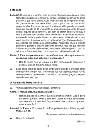 13
Fato real
Leitor(a): Um pai tinha uma filha muito amorosa. Certo dia, deu-lhe uma caixa
fechada como presente.Amenina, curiosa, apressou-se em abrir a caixa
para ver o que havia dentro. Com uma surpresa de arregalar os olhos,
viu que a caixa estava vazia. Olhou para o pai e com ar provocativo
perguntou-lhe: Pai, o senhor, que é um homem tão grande, ainda não
sabe que quando se dá um pacote ou uma caixa de presente, tem que
colocar alguma coisa dentro? O pai, sem se alterar, abraçou e beijou a
filha e lhe disse com carinho: Olha, minha filha, a caixa não está vazia.
Antes de fechá-la, soprei milhares de beijos dentro dela e são todos para
você, querida. A menina sentiu um gelo na barriga. Abraçou e beijou o
pai, pedindo-lhe perdão pela indelicadeza. Agradeceu muito o grande
presente e guardou a caixa na cabeceira da cama. Toda vez que se sentia
triste ou aborrecida, abria a caixa, tomava um beijo imaginário como se
colhe uma flor e recordava o amor que seu pai havia deixado ali.
Canto: /: Fica sempre um pouco de perfume nas mãos que oferecem
rosas, nas mãos que sabem ser generosas. :/
1.	 Dar do pouco que se tem ao que tem menos ainda enriquece o
doador, faz sua alma inda mais linda.
A: 	 Essa caixa cheia de beijos pode simbolizar o grande e profundo amor
que Deus Pai tem por nós. Mesmo que nós não vejamos, nosso Pai do
céu sempre está presente em nossa vida com muitas graças e expres-
sões de amor por nós.
A Palavra de Deus ilumina
A: 	 Vamos acolher a Palavra de Deus, cantando:
Canto: /: Aleluia, aleluia, aleluia, aleluia! :/
1.	 Rendei graças ao Senhor: que seu amor é sem fim! Diga o povo
de Israel: que seu amor é sem fim! Digam os seus sacerdotes:
que seu amor é sem fim! Digam todos que o temem: que seu
amor é sem fim!
Leitor(a) da Palavra: Proclamação do Evangelho de Jesus Cristo segundo
Mateus 7,7-11.
(Tempo para releitura e meditação do texto)
A: 	 O que diz o texto?
(Tempo)
 