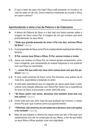 14
A: 	 O que o texto diz para nós hoje? Deus está presente no mundo e na
vida de cada um de nós. Como estamos mostrando ao mundo o Deus
em quem cremos?
(Tempo para conversar)
Aprofundando o tema à luz da Palavra e do Catecismo
A: 	 A leitura da Palavra de Deus e o fato real nos fazem pensar sobre a
imagem de Deus como Pai. A imagem de um pai humano que ama
profundamente os seus filhos.
T: 	 “Vede que grande presente de amor o Pai nos deu: sermos filhos
de Deus” (1Jo 3,1).
L 1: 	 Acompreensão de Deus como Pai é a redescoberta espiritual dos últimos
tempos.
T: 	 Ó Pai, somos teus filhos e filhas. Ó Pai, somos irmãos e irmãs.
L 2: 	 Jesus nos revelou um Deus Pai, ao mesmo tempo companheiro, amo-
roso e exigente, que compreende as nossas fraquezas e nos sustenta
com sua força na caminhada.
T: 	 “... vosso Pai que está nos céus dará coisas boas aos que lhe pe-
direm” (Mt 7,11).
L 3: 	 A nova visão amorosa de Deus como Pai favorece uma prática de fé
mais livre, espontânea e baseada no amor.
L 1: 	 A mais bela experiência que um seguidor de Jesus pode fazer é esta:
cultivar uma relação afetuosa com Deus-Pai! Quem faz a experiência
do amor de Deus é provocado a amar como ele ama.
T: 	 “Se Deus assim nos amou, devemos nós também amar-nos uns
aos outros” (1Jo 4,11).
L 2: 	 Como todo bom pai, bem mais do que qualquer pai humano, o nosso
divino Pai quer que vivamos como sua grande família.
T: 	 “Filhinhos, não amemos só com palavras e de boca, mas com ações
e de verdade” (1Jo 3,18).
A: 	 Mais do que esperar o retorno do nosso amor por ele, o Pai quer que
colaboremos com ele na construção de seu Reino, a fim de que todos
os seus filhos e filhas possam viver com dignidade.
 