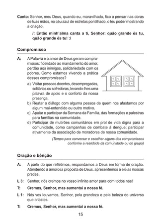 15
Canto: Senhor, meu Deus, quando eu, maravilhado, fico a pensar nas obras
de tuas mãos, no céu azul de estrelas pontilhado, o teu poder mostrando
a criação,
/: Então minh’alma canta a ti, Senhor: quão grande és tu,
quão grande és tu! :/
Compromisso
A: 	 APalavra e o amor de Deus geram compro-
missos: fidelidade ao mandamento do amor,
perdão aos inimigos, solidariedade com os
pobres. Como estamos vivendo a prática
desses compromissos?
a)	 Visitar pessoas doentes, desempregadas,
solitárias ou sofredoras, levando-lhes uma
palavra de apoio e o conforto da nossa
presença.
b)	 Reatar o diálogo com alguma pessoa de quem nos afastamos por
algum mal-entendido ou outro motivo.
c)	 Apoiar e participar da Semana da Família, das formações e palestras
para famílias na comunidade.
d)	 Participar de mutirões comunitários em prol de vida digna para a
comunidade, como campanhas de combate à dengue; participar
ativamente da associação de moradores de nossa comunidade.
(Tempo para conversar e escolher alguns dos compromissos
conforme a realidade da comunidade ou do grupo)
Oração e bênção
A: 	 A partir do que refletimos, respondamos a Deus em forma de oração.
Atendendo à amorosa proposta de Deus, apresentemos a ele as nossas
preces.
L 3: 	 Senhor, nós cremos no vosso infinito amor para com todos nós!
T: 	 Cremos, Senhor, mas aumentai a nossa fé.
L 1: 	 Nós vos louvamos, Senhor, pela grandeza e pela beleza do universo
que criastes.
T: 	 Cremos, Senhor, mas aumentai a nossa fé.
 