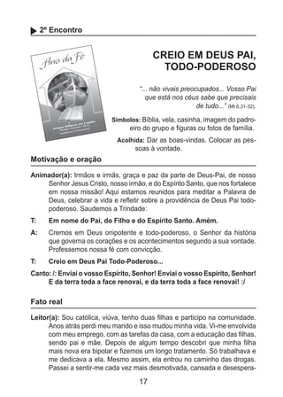 17
2º Encontro
CREIO EM DEUS PAI,
TODO-PODEROSO
“... não vivais preocupados... Vosso Pai
que está nos céus sabe que precisais
de tudo...” (Mt 6,31-32).
Símbolos: Bíblia, vela, casinha, imagem do padro-
eiro do grupo e figuras ou fotos de família.
Acolhida: Dar as boas-vindas. Colocar as pes-
soas à vontade.
Motivação e oração
Animador(a): Irmãos e irmãs, graça e paz da parte de Deus-Pai, de nosso
Senhor Jesus Cristo, nosso irmão, e do Espírito Santo, que nos fortalece
em nossa missão! Aqui estamos reunidos para meditar a Palavra de
Deus, celebrar a vida e refletir sobre a providência de Deus Pai todo-
poderoso. Saudemos a Trindade:
T: 	 Em nome do Pai, do Filho e do Espírito Santo. Amém.
A: 	 Cremos em Deus onipotente e todo-poderoso, o Senhor da história
que governa os corações e os acontecimentos segundo a sua vontade.
Professemos nossa fé com convicção.
T: 	 Creio em Deus Pai Todo-Poderoso...
Canto: /: Enviai o vosso Espírito, Senhor! Enviai o vosso Espírito, Senhor!
E da terra toda a face renovai, e da terra toda a face renovai! :/
Fato real
Leitor(a): Sou católica, viúva, tenho duas filhas e participo na comunidade.
Anos atrás perdi meu marido e isso mudou minha vida. Vi-me envolvida
com meu emprego, com as tarefas da casa, com a educação das filhas,
sendo pai e mãe. Depois de algum tempo descobri que minha filha
mais nova era bipolar e fizemos um longo tratamento. Só trabalhava e
me dedicava a ela. Mesmo assim, ela entrou no caminho das drogas.
Passei a sentir-me cada vez mais desmotivada, cansada e desespera-
 