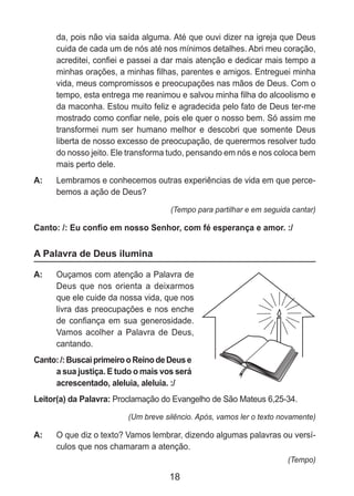 18
da, pois não via saída alguma. Até que ouvi dizer na igreja que Deus
cuida de cada um de nós até nos mínimos detalhes. Abri meu coração,
acreditei, confiei e passei a dar mais atenção e dedicar mais tempo a
minhas orações, a minhas filhas, parentes e amigos. Entreguei minha
vida, meus compromissos e preocupações nas mãos de Deus. Com o
tempo, esta entrega me reanimou e salvou minha filha do alcoolismo e
da maconha. Estou muito feliz e agradecida pelo fato de Deus ter-me
mostrado como confiar nele, pois ele quer o nosso bem. Só assim me
transformei num ser humano melhor e descobri que somente Deus
liberta de nosso excesso de preocupação, de querermos resolver tudo
do nosso jeito. Ele transforma tudo, pensando em nós e nos coloca bem
mais perto dele.
A: 	 Lembramos e conhecemos outras experiências de vida em que perce-
bemos a ação de Deus?
(Tempo para partilhar e em seguida cantar)
Canto: /: Eu confio em nosso Senhor, com fé esperança e amor. :/
A Palavra de Deus ilumina
A: 	 Ouçamos com atenção a Palavra de
Deus que nos orienta a deixarmos
que ele cuide da nossa vida, que nos
livra das preocupações e nos enche
de confiança em sua generosidade.
Vamos acolher a Palavra de Deus,
cantando.
Canto:/:BuscaiprimeirooReinodeDeuse
a sua justiça. E tudo o mais vos será
acrescentado, aleluia, aleluia. :/
Leitor(a) da Palavra: Proclamação do Evangelho de São Mateus 6,25-34.
(Um breve silêncio. Após, vamos ler o texto novamente)
A: 	 O que diz o texto? Vamos lembrar, dizendo algumas palavras ou versí-
culos que nos chamaram a atenção.
(Tempo)
 