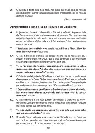 19
A: 	 O que diz o texto para nós hoje? No dia a dia, quais são as nossas
preocupações? Como fica a entrega dessas preocupações e de nossos
desejos a Deus?
(Tempo para conversar)
Aprofundando o tema à luz da Palavra e do Catecismo
A: 	 Hoje o nosso tema é: creio em Deus Pai todo-poderoso. A paternidade
de Deus e o seu poder esclarecem-se mutuamente. Ele mostra a sua
onipotência paterna pelo modo como cuida das nossas necessidades
e sua onipotência divina pela sua infinita misericórdia, perdoando os
nossos pecados.
T: 	 “Serei para vós um Pai e vós sereis meus filhos e filhas, diz o Se-
nhor todo-poderoso” (2Cor 6,18).
L 1: 	 O texto bíblico nos exorta a que coloquemos todas as nossas preocu-
pações e esperanças em Deus, que é todo-poderoso e que manifesta
seu amor para conosco quando vivemos com ele.
T: 	 “... eu vos digo: não fiqueis preocupados com o que comer ou beber,
quanto à vossa vida... Afinal, a vida não é mais que o alimento, e o
corpo, mais que a roupa?...” (Mt 6,25).
A: 	 O Catecismo da Igreja diz: Só a fé pode aderir aos caminhos misteriosos
da onipotência de Deus. O abandono nas mãos da Providência do Pai do
céu liberta da preocupação do amanhã.Aconfiança em Deus predispõe
para a bem-aventurança dos pobres: “Eles verão a Deus” (CIC, 2547).
T: 	 “Cremos firmemente que Deus é o Senhor do mundo e da história.
Mas os caminhos da sua providência muitas vezes nos são desco-
nhecidos” (CIC, 314).
L 2: 	 O texto bíblico e o fato real querem demonstrar a vigilância da Provi-
dência de Deus para com seus filhos e filhas, que transparece naquela
mãe que coloca sua confiança nele.
T: 	 “... não vivais preocupados... Vosso Pai que está nos céus sabe
que precisais de tudo...” (Mt 6,32).
L 3: 	 Somente Deus pode nos levar a vencer as dificuldades. Um Deus mi-
sericordioso que salva seu povo, transforma situações, nos dá coragem
para viver e nos coloca em sintonia com seu agir.
 