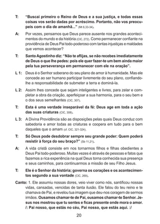 20
T: 	 “Buscai primeiro o Reino de Deus e a sua justiça, e todas essas
coisas vos serão dadas por acréscimo. Portanto, não vos preocu-
peis com o dia de amanhã...” (Mt 6,33-34).
A: 	 Por vezes, pensamos que Deus parece ausente nos grandes aconteci-
mentos do mundo e da história (CIC, 272). Como permanecer confiante na
providência de Deus Pai todo-poderoso com tantas injustiças e maldades
que vemos acontecer?
T: 	 Santo Agostinho diz: “Não te aflijas, se não recebes imediatamente
de Deus o que lhe pedes: pois ele quer fazer-te um bem ainda maior
pela tua perseverança em permanecer com ele na oração”.
L 1: 	 Deus é o Senhor soberano do seu plano de amor à humanidade. Mas ele
concede ao ser humano participar livremente do seu plano, confiando-
lhe a responsabilidade de submeter a terra e dominá-la.
L 2: 	 Assim lhes concede que sejam inteligentes e livres, para zelar e com-
pletar a obra da criação, aperfeiçoar a sua harmonia, para o seu bem e
o dos seus semelhantes (CIC, 307).
T: 	 Esta é uma verdade inseparável da fé: Deus age em toda a ação
das suas criaturas (CIC, 308).
L 3: 	 A Divina Providência são as disposições pelas quais Deus conduz com
sabedoria e amor todas as criaturas e coopera em tudo para o bem
daqueles que o amam (cf. CIC, 321-324).
T: 	 Só Deus pode desdobrar sempre seu grande poder: Quem poderá
resistir à força do seu braço?” (Sb 11,21).
A: 	 A vida cristã consiste em nos tornarmos filhos e filhas obedientes a
Deus Pai todo-poderoso. Muitas vezes é através de pessoas e fatos que
fazemos a rica experiência na qual Deus torna conhecida sua presença
e seus caminhos, para continuarmos a missão de seu Filho Jesus.
T: 	 Ele é o Senhor da história; governa os corações e os acontecimen-
tos segundo a sua vontade (CIC, 269).
Canto: 1. Ele assumiu nossas dores, veio viver como nós, santificou nossas
vidas, cansadas, vencidas de tanta ilusão. Ele falou do teu reino e te
chamava de Pai, e revelou tua imagem que deu-nos coragem de sermos
irmãos. Ousamos chamar-te de Pai, ousamos chamar-te Senhor. Je-
sus nos mostrou que tu sentes e ficas presente onde mora o amor.
/: Pai nosso, que estás no céu, Pai nosso, que estás aqui. :/
 