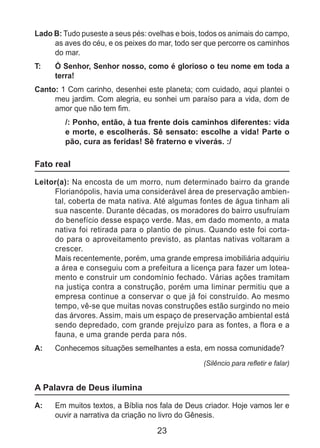 23
Lado B: Tudo puseste a seus pés: ovelhas e bois, todos os animais do campo,
as aves do céu, e os peixes do mar, todo ser que percorre os caminhos
do mar.
T: 	 Ó Senhor, Senhor nosso, como é glorioso o teu nome em toda a
terra!
Canto: 1 Com carinho, desenhei este planeta; com cuidado, aqui plantei o
meu jardim. Com alegria, eu sonhei um paraíso para a vida, dom de
amor que não tem fim.
/: Ponho, então, à tua frente dois caminhos diferentes: vida
e morte, e escolherás. Sê sensato: escolhe a vida! Parte o
pão, cura as feridas! Sê fraterno e viverás. :/
Fato real
Leitor(a): Na encosta de um morro, num determinado bairro da grande
Florianópolis, havia uma considerável área de preservação ambien-
tal, coberta de mata nativa. Até algumas fontes de água tinham ali
sua nascente. Durante décadas, os moradores do bairro usufruíam
do benefício desse espaço verde. Mas, em dado momento, a mata
nativa foi retirada para o plantio de pinus. Quando este foi corta-
do para o aproveitamento previsto, as plantas nativas voltaram a
crescer.
	 Mais recentemente, porém, uma grande empresa imobiliária adquiriu
a área e conseguiu com a prefeitura a licença para fazer um lotea-
mento e construir um condomínio fechado. Várias ações tramitam
na justiça contra a construção, porém uma liminar permitiu que a
empresa continue a conservar o que já foi construído. Ao mesmo
tempo, vê-se que muitas novas construções estão surgindo no meio
das árvores. Assim, mais um espaço de preservação ambiental está
sendo depredado, com grande prejuízo para as fontes, a flora e a
fauna, e uma grande perda para nós.
A: 	 Conhecemos situações semelhantes a esta, em nossa comunidade?
(Silêncio para refletir e falar)
A Palavra de Deus ilumina
A: 	 Em muitos textos, a Bíblia nos fala de Deus criador. Hoje vamos ler e
ouvir a narrativa da criação no livro do Gênesis.
 