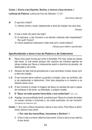 24
Canto: /: Envia o teu Espírito, Senhor, e renova a face da terra.:/
Leitor(a) da Palavra: Leitura do livro do Gênesis 1,1-31.
(Um breve silêncio)
A: 	 O que diz o texto?
1)	 Vamos contar o texto, destacando a obra da criação nos seis dias.
(Tempo)
A: 	 O que o texto diz para nós hoje?
2)	 A natureza, o ser humano e as demais criaturas são respeitadas?
Por quê? Como?
3)	 Como podemos relacionar o fato real com o texto bíblico?
(Tempo para refletir e aprofundar)
Aprofundando o tema à luz da Palavra e do Catecismo
A: 	 Deus criou esse mundo por amor e bondade. Por isso, todas as coisas
são boas. O mal existe porque nós usamos de maneira egoísta as
obras criadas por Deus e instauramos assim o domínio do pecado, da
destruição e da morte.
L 1: 	 Através do fato real já percebemos o que acontece muitas vezes com
a obra da criação.
L 2: 	 O ser humano deve cultivar e guardar a criação, mas, ao contrário, ele
a vai explorando e destruindo. Com isso prejudica a si mesmo e os
demais seres vivos.
L 3: 	 O ser humano é criado à imagem de Deus no sentido de que é capaz
de conhecer e de amar, na liberdade, o próprio criador.
T: 	 E “Deus viu tudo quanto havia feito, e era muito bom” (Gn 1,31).
L 4: 	 AIgreja, na sua profissão de fé, proclama que “Deus é o criador de todas
as coisas visíveis e invisíveis e, de modo particular, do ser humano”
(Compêndio do Catecismo, 59).
Canto: 1. Em coro a Deus louvemos; eterno é seu amor. Pois Deus é admi-
rável; eterno é seu amor.
/: Por nós fez maravilhas, louvemos o Senhor! :/
2. 	Criou o céu e a terra; eterno é seu amor. Criou o sol e a lua; eterno
é seu amor.
 