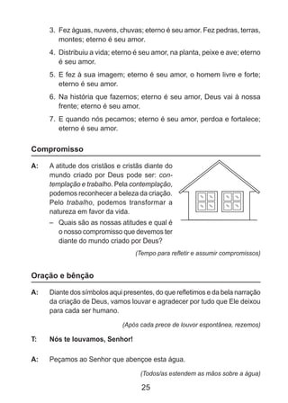 25
3. 	Fez águas, nuvens, chuvas; eterno é seu amor. Fez pedras, terras,
montes; eterno é seu amor.
4. 	Distribuiu a vida; eterno é seu amor, na planta, peixe e ave; eterno
é seu amor.
5. 	E fez à sua imagem; eterno é seu amor, o homem livre e forte;
eterno é seu amor.
6. 	Na história que fazemos; eterno é seu amor, Deus vai à nossa
frente; eterno é seu amor.
7. 	E quando nós pecamos; eterno é seu amor, perdoa e fortalece;
eterno é seu amor.
Compromisso
A: 	 A atitude dos cristãos e cristãs diante do
mundo criado por Deus pode ser: con-
templação e trabalho. Pela contemplação,
podemos reconhecer a beleza da criação.
Pelo trabalho, podemos transformar a
natureza em favor da vida.
–	 Quais são as nossas atitudes e qual é
o nosso compromisso que devemos ter
diante do mundo criado por Deus?
(Tempo para refletir e assumir compromissos)
Oração e bênção
A: 	 Diante dos símbolos aqui presentes, do que refletimos e da bela narração
da criação de Deus, vamos louvar e agradecer por tudo que Ele deixou
para cada ser humano.
(Após cada prece de louvor espontânea, rezemos)
T: 	 Nós te louvamos, Senhor!
A: 	 Peçamos ao Senhor que abençoe esta água.
(Todos/as estendem as mãos sobre a água)
 