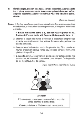26
T: 	 Bendito sejas, Senhor, pela água, obra de tuas mãos. Abençoa esta
tua criatura, e aos que por ela forem aspergidos dá-lhes paz, saúde,
alegria e esperança. Abençoe-nos Deus Pai, Filho e Espírito Santo.
Amém.
(Aspersão da água)
Canto: 1. Senhor, meu Deus, quando eu, maravilhado, fico a pensar nas obras
de tuas mãos, o céu azul de estrelas pontilhado, o teu poder mostrando
a criação,
/: Então minh’alma canta a ti, Senhor: Quão grande és tu.
Então minh’ alma canta a ti, Senhor: Quão grande és tu. :/
2. 	Quando a vagar nas matas e florestas o passaredo alegre ouço
a cantar; cruzando os montes, vales e florestas, o teu poder mos-
trando a criação,
3. 	Quando eu medito o teu amor tão grande, teu Filho dando ao
mundo pra salvar, na cruz verteu seu precioso sangue, minh’alma
pôde assim purificar.
4. 	E quando, enfim, Jesus vier em glória e ao lar celeste então me
transportar, eu adorarei, prostrado e para sempre: Quão grande
és tu, meu Deus, hei de cantar.
(Após o canto fazer a partilha das frutas)
Atenção:
É bom que nos preparemos para o próximo encontro,
lendo o tema e o texto bíblico.
É necessário levar a Bíblia em todos os encontros.
 