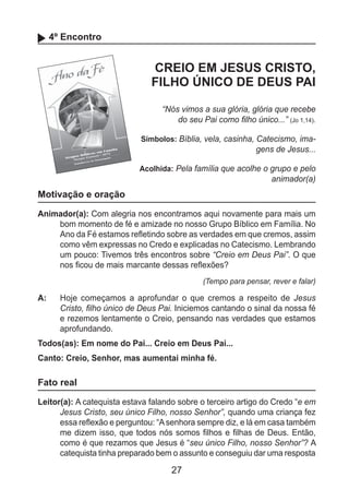 27
4º Encontro
CREIO EM JESUS CRISTO,
FILHO ÚNICO DE DEUS PAI
“Nós vimos a sua glória, glória que recebe
do seu Pai como filho único...” (Jo 1,14).
Símbolos: Bíblia, vela, casinha, Catecismo, ima-
gens de Jesus...
Acolhida: Pela família que acolhe o grupo e pelo
animador(a)
Motivação e oração
Animador(a): Com alegria nos encontramos aqui novamente para mais um
bom momento de fé e amizade no nosso Grupo Bíblico em Família. No
Ano da Fé estamos refletindo sobre as verdades em que cremos, assim
como vêm expressas no Credo e explicadas no Catecismo. Lembrando
um pouco: Tivemos três encontros sobre “Creio em Deus Pai”. O que
nos ficou de mais marcante dessas reflexões?
(Tempo para pensar, rever e falar)
A: 	 Hoje começamos a aprofundar o que cremos a respeito de Jesus
Cristo, filho único de Deus Pai. Iniciemos cantando o sinal da nossa fé
e rezemos lentamente o Creio, pensando nas verdades que estamos
aprofundando.
Todos(as): Em nome do Pai... Creio em Deus Pai...
Canto: Creio, Senhor, mas aumentai minha fé.
Fato real
Leitor(a): A catequista estava falando sobre o terceiro artigo do Credo “e em
Jesus Cristo, seu único Filho, nosso Senhor”, quando uma criança fez
essa reflexão e perguntou: “Asenhora sempre diz, e lá em casa também
me dizem isso, que todos nós somos filhos e filhas de Deus. Então,
como é que rezamos que Jesus é “seu único Filho, nosso Senhor”? A
catequista tinha preparado bem o assunto e conseguiu dar uma resposta
 
