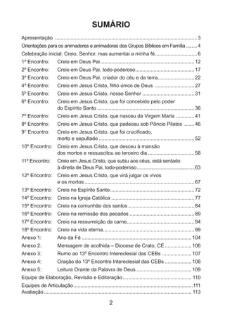 2
SUMÁRIO
Apresentação ......................................................................................................3
Orientações para os animadores e animadoras dos Grupos Bíblicos em Família.........4
Celebração inicial: Creio, Senhor, mas aumentai a minha fé...............................6
1º Encontro: 	 Creio em Deus Pai....................................................................12
2º Encontro: 	 Creio em Deus Pai, todo-poderoso...........................................17
3º Encontro: 	 Creio em Deus Pai, criador do céu e da terra...........................22
4º Encontro: 	 Creio em Jesus Cristo, filho único de Deus .............................27
5º Encontro: 	 Creio em Jesus Cristo, nosso Senhor......................................31
6º Encontro: 	 Creio em Jesus Cristo, que foi concebido pelo poder
do Espírito Santo......................................................................36
7º Encontro: 	 Creio em Jesus Cristo, que nasceu da Virgem Maria ..............41
8º Encontro: 	 Creio em Jesus Cristo, que padeceu sob Pôncio Pilatos ........46
9° Encontro: 	 Creio em Jesus Cristo, que foi crucificado,
morto e sepultado.....................................................................52
10º Encontro: 	 Creio em Jesus Cristo, que desceu à mansão
dos mortos e ressuscitou ao terceiro dia..................................58
11º Encontro: 	 Creio em Jesus Cristo, que subiu aos céus, está sentado
à direita de Deus Pai, todo-poderoso.............................................63
12º Encontro: 	 Creio em Jesus Cristo, que virá julgar os vivos
e os mortos...............................................................................67
13º Encontro: 	 Creio no Espírito Santo.............................................................72
14º Encontro: 	 Creio na Igreja Católica............................................................77
15º Encontro: 	 Creio na comunhão dos santos................................................84
16º Encontro: 	 Creio na remissão dos pecados...............................................89
17º Encontro: 	 Creio na ressurreição da carne.................................................94
18º Encontro: 	 Creio na vida eterna..................................................................99
Anexo 1: 	 Ano da Fé...............................................................................104
Anexo 2: 	 Mensagem de acolhida – Diocese de Crato, CE....................106
Anexo 3: 	 Rumo ao 13º Encontro Intereclesial das CEBs......................107
Anexo 4: 	 Oração do 13º Encontro Intereclesial das CEBs....................108
Anexo 5: 	 Leitura Orante da Palavra de Deus........................................109
Equipe de Elaboração, Revisão e Editoração.................................................. 110
Equipes de Articulação......................................................................................111
Avaliação.......................................................................................................... 113
 