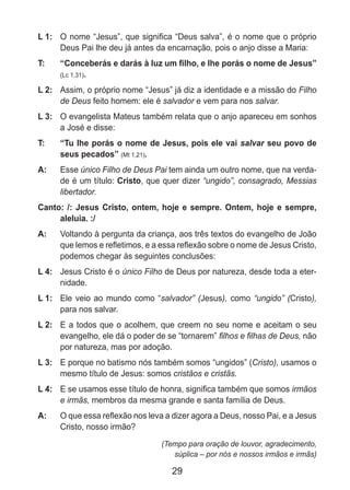 29
L 1: 	 O nome “Jesus”, que significa “Deus salva”, é o nome que o próprio
Deus Pai lhe deu já antes da encarnação, pois o anjo disse a Maria:
T: 	 “Conceberás e darás à luz um filho, e lhe porás o nome de Jesus”
(Lc 1,31).
L 2: 	 Assim, o próprio nome “Jesus” já diz a identidade e a missão do Filho
de Deus feito homem: ele é salvador e vem para nos salvar.
L 3: 	 O evangelista Mateus também relata que o anjo apareceu em sonhos
a José e disse:
T: 	 “Tu lhe porás o nome de Jesus, pois ele vai salvar seu povo de
seus pecados” (Mt 1,21).
A: 	 Esse único Filho de Deus Pai tem ainda um outro nome, que na verda-
de é um título: Cristo, que quer dizer “ungido”, consagrado, Messias
libertador.
Canto: /: Jesus Cristo, ontem, hoje e sempre. Ontem, hoje e sempre,
aleluia. :/
A: 	 Voltando à pergunta da criança, aos três textos do evangelho de João
que lemos e refletimos, e a essa reflexão sobre o nome de Jesus Cristo,
podemos chegar às seguintes conclusões:
L 4: 	 Jesus Cristo é o único Filho de Deus por natureza, desde toda a eter-
nidade.
L 1: 	 Ele veio ao mundo como “salvador” (Jesus), como “ungido” (Cristo),
para nos salvar.
L 2: 	 E a todos que o acolhem, que creem no seu nome e aceitam o seu
evangelho, ele dá o poder de se “tornarem” filhos e filhas de Deus, não
por natureza, mas por adoção.
L 3: 	 E porque no batismo nós também somos “ungidos” (Cristo), usamos o
mesmo título de Jesus: somos cristãos e cristãs.
L 4: 	 E se usamos esse título de honra, significa também que somos irmãos
e irmãs, membros da mesma grande e santa família de Deus.
A: 	 O que essa reflexão nos leva a dizer agora a Deus, nosso Pai, e a Jesus
Cristo, nosso irmão?
(Tempo para oração de louvor, agradecimento,
súplica – por nós e nossos irmãos e irmãs)
 