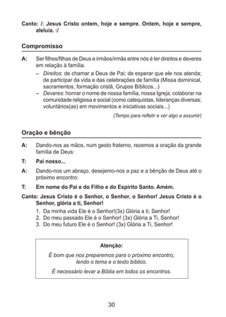 30
Canto: /: Jesus Cristo ontem, hoje e sempre. Ontem, hoje e sempre,
aleluia. :/
Compromisso
A: 	 Ser filhos/filhas de Deus e irmãos/irmãs entre nós é ter direitos e deveres
em relação à família.
–	 Direitos: de chamar a Deus de Pai; de esperar que ele nos atenda;
de participar da vida e das celebrações de família (Missa dominical,
sacramentos, formação cristã, Grupos Bíblicos...)
–	 Deveres: honrar o nome de nossa família, nossa Igreja; colaborar na
comunidade religiosa e social (como catequistas, lideranças diversas;
voluntários(as) em movimentos e iniciativas sociais...)
(Tempo para refletir e ver algo a assumir)
Oração e bênção
A: 	 Dando-nos as mãos, num gesto fraterno, rezemos a oração da grande
família de Deus:
T: 	 Pai nosso...
A: 	 Dando-nos um abraço, desejemo-nos a paz e a bênção de Deus até o
próximo encontro:
T: 	 Em nome do Pai e do Filho e do Espírito Santo. Amém.
Canto: Jesus Cristo é o Senhor, o Senhor, o Senhor! Jesus Cristo é o
Senhor, glória a ti, Senhor!
1.	 Da minha vida Ele é o Senhor!(3x) Glória a ti, Senhor!
2.	 Do meu passado Ele é o Senhor! (3x) Glória a Ti, Senhor!
3.	 Do meu futuro Ele é o Senhor! (3x) Glória a Ti, Senhor!
Atenção:
É bom que nos preparemos para o próximo encontro,
lendo o tema e o texto bíblico.
É necessário levar a Bíblia em todos os encontros.
 