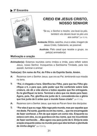 31
5º Encontro
CREIO EM JESUS CRISTO,
NOSSO SENHOR
“Se eu, o Senhor e mestre, vos lavei os pés,
também vós deveis lavar os pés uns
aos outros” (Jo 13,14).
Ambiente: Bíblia, casinha, cruz e velas, imagem de
Jesus Cristo, Catecismo, se possível.
Acolhida: Pelo casal que recebe o grupo, ou
pelo(a) animador(a)
Motivação e oração
Animador(a): Estamos reunidos como irmãos e irmãs, para refletir sobre
Jesus, nosso Senhor. Invoquemos a Santíssima Trindade, para nos
assistir, iluminar e animar:
Todos(as): Em nome do Pai, do Filho e do Espírito Santo. Amém.
A: 	 Rezemos com o Senhor Jesus, que ora ao Pai, lembrando sua missão
na terra.
T: 	 “Pai, é chegada a hora. Glorifica teu Filho, para que teu Filho glo-
rifique a ti, e para que, pelo poder que lhe conferiste sobre toda
criatura, ele dê a vida eterna a todos aqueles que lhe entregaste.
Eu te glorifiquei na terra. Terminei a obra que me deste para fazer.
Agora, pois, Pai, glorifica-me junto de ti, concedendo-me a glória
que tive junto de ti antes que o mundo fosse criado” (Jo 17,1-5).
A: 	 Rezemos com o Senhor Jesus, que reza ao Pai em favor dos discípulos:
T: 	 “Por eles é que eu rogo. Não rogo pelo mundo, mas por aqueles que
me deste. Pai santo, guarda-os em teu nome,... que me encarregaste
de fazer conhecer, a fim de que sejam um como nós. Enquanto eu
estava com eles, eu os guardava em teu nome, que me incumbiste
de fazer conhecido. ...Mas agora vou para junto de ti. Dirijo-te esta
oração enquanto estou no mundo para que eles tenham a plenitude
de minha alegria” (Jo 17,9-13).
 