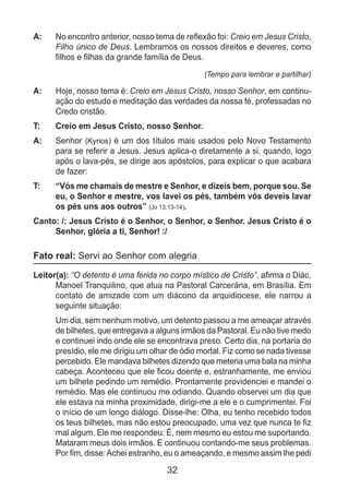 32
A: 	 No encontro anterior, nosso tema de reflexão foi: Creio em Jesus Cristo,
Filho único de Deus. Lembramos os nossos direitos e deveres, como
filhos e filhas da grande família de Deus.
(Tempo para lembrar e partilhar)
A: 	 Hoje, nosso tema é: Creio em Jesus Cristo, nosso Senhor, em continu-
ação do estudo e meditação das verdades da nossa fé, professadas no
Credo cristão.
T: 	 Creio em Jesus Cristo, nosso Senhor.
A: 	 Senhor (Kyrios) é um dos títulos mais usados pelo Novo Testamento
para se referir a Jesus. Jesus aplica-o diretamente a si, quando, logo
após o lava-pés, se dirige aos apóstolos, para explicar o que acabara
de fazer:
T: 	 “Vós me chamais de mestre e Senhor, e dizeis bem, porque sou. Se
eu, o Senhor e mestre, vos lavei os pés, também vós deveis lavar
os pés uns aos outros” (Jo 13,13-14).
Canto: /: Jesus Cristo é o Senhor, o Senhor, o Senhor. Jesus Cristo é o
Senhor, glória a ti, Senhor! :/
Fato real: Servi ao Senhor com alegria
Leitor(a): “O detento é uma ferida no corpo místico de Cristo”, afirma o Diác.
Manoel Tranquilino, que atua na Pastoral Carcerária, em Brasília. Em
contato de amizade com um diácono da arquidiocese, ele narrou a
seguinte situação:
	 Um dia, sem nenhum motivo, um detento passou a me ameaçar através
de bilhetes, que entregava a alguns irmãos da Pastoral. Eu não tive medo
e continuei indo onde ele se encontrava preso. Certo dia, na portaria do
presídio, ele me dirigiu um olhar de ódio mortal. Fiz como se nada tivesse
percebido. Ele mandava bilhetes dizendo que meteria uma bala na minha
cabeça. Aconteceu que ele ficou doente e, estranhamente, me enviou
um bilhete pedindo um remédio. Prontamente providenciei e mandei o
remédio. Mas ele continuou me odiando. Quando observei um dia que
ele estava na minha proximidade, dirigi-me a ele e o cumprimentei. Foi
o início de um longo diálogo. Disse-lhe: Olha, eu tenho recebido todos
os teus bilhetes, mas não estou preocupado, uma vez que nunca te fiz
mal algum. Ele me respondeu: É, nem mesmo eu estou me suportando.
Mataram meus dois irmãos. E continuou contando-me seus problemas.
Por fim, disse:Achei estranho, eu o ameaçando, e mesmo assim lhe pedi
 