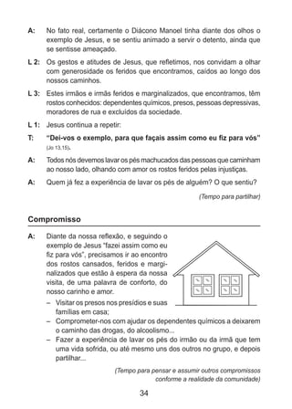 34
A: 	 No fato real, certamente o Diácono Manoel tinha diante dos olhos o
exemplo de Jesus, e se sentiu animado a servir o detento, ainda que
se sentisse ameaçado.
L 2: 	 Os gestos e atitudes de Jesus, que refletimos, nos convidam a olhar
com generosidade os feridos que encontramos, caídos ao longo dos
nossos caminhos.
L 3: 	 Estes irmãos e irmãs feridos e marginalizados, que encontramos, têm
rostos conhecidos: dependentes químicos, presos, pessoas depressivas,
moradores de rua e excluídos da sociedade.
L 1: 	 Jesus continua a repetir:
T: 	 “Dei-vos o exemplo, para que façais assim como eu fiz para vós”
(Jo 13,15).
A: 	 Todos nós devemos lavar os pés machucados das pessoas que caminham
ao nosso lado, olhando com amor os rostos feridos pelas injustiças.
A: 	 Quem já fez a experiência de lavar os pés de alguém? O que sentiu?
(Tempo para partilhar)
Compromisso
A: 	 Diante da nossa reflexão, e seguindo o
exemplo de Jesus “fazei assim como eu
fiz para vós”, precisamos ir ao encontro
dos rostos cansados, feridos e margi-
nalizados que estão à espera da nossa
visita, de uma palavra de conforto, do
nosso carinho e amor.
–	 Visitar os presos nos presídios e suas
famílias em casa;
–	 Comprometer-nos com ajudar os dependentes químicos a deixarem
o caminho das drogas, do alcoolismo...
–	 Fazer a experiência de lavar os pés do irmão ou da irmã que tem
uma vida sofrida, ou até mesmo uns dos outros no grupo, e depois
partilhar...
(Tempo para pensar e assumir outros compromissos
conforme a realidade da comunidade)
 