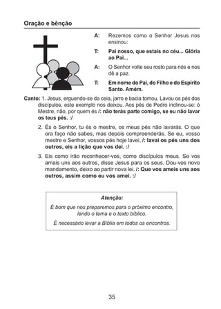 35
Oração e bênção
A: 	 Rezemos como o Senhor Jesus nos
ensinou:
T: 	 Pai nosso, que estais no céu... Glória
ao Pai...
A: 	 O Senhor volte seu rosto para nós e nos
dê a paz.
T: 	 Em nome do Pai, do Filho e do Espírito
Santo. Amém.
Canto: 1. Jesus, erguendo-se da ceia, jarro e bacia tomou. Lavou os pés dos
discípulos, este exemplo nos deixou. Aos pés de Pedro inclinou-se: ó
Mestre, não, por quem és /: não terás parte comigo, se eu não lavar
os teus pés. :/
2.	 És o Senhor, tu és o mestre, os meus pés não lavarás. O que
ora faço não sabes, mas depois compreenderás. Se eu, vosso
mestre e Senhor, vossos pés hoje lavei, /: lavai os pés uns dos
outros, eis a lição que vos dei. :/
3.	 Eis como irão reconhecer-vos, como discípulos meus. Se vos
amais uns aos outros, disse Jesus para os seus. Dou-vos novo
mandamento, deixo ao partir nova lei. /: Que vos ameis uns aos
outros, assim como eu vos amei. :/
Atenção:
É bom que nos preparemos para o próximo encontro,
lendo o tema e o texto bíblico.
É necessário levar a Bíblia em todos os encontros.
 