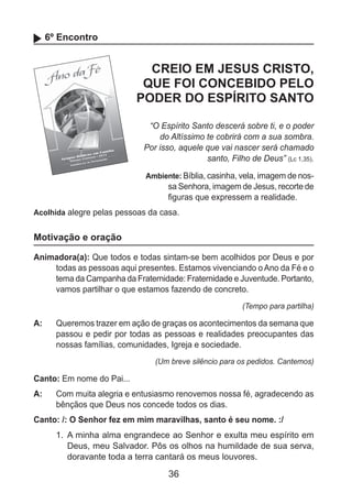 36
6º Encontro
CREIO EM JESUS CRISTO,
QUE FOI CONCEBIDO PELO
PODER DO ESPÍRITO SANTO
“O Espírito Santo descerá sobre ti, e o poder
do Altíssimo te cobrirá com a sua sombra.
Por isso, aquele que vai nascer será chamado
santo, Filho de Deus” (Lc 1,35).
Ambiente: Bíblia, casinha, vela, imagem de nos-
sa Senhora, imagem de Jesus, recorte de
figuras que expressem a realidade.
Acolhida alegre pelas pessoas da casa.
Motivação e oração
Animadora(a): Que todos e todas sintam-se bem acolhidos por Deus e por
todas as pessoas aqui presentes. Estamos vivenciando o Ano da Fé e o
tema da Campanha da Fraternidade: Fraternidade e Juventude. Portanto,
vamos partilhar o que estamos fazendo de concreto.
(Tempo para partilha)
A: 	 Queremos trazer em ação de graças os acontecimentos da semana que
passou e pedir por todas as pessoas e realidades preocupantes das
nossas famílias, comunidades, Igreja e sociedade.
(Um breve silêncio para os pedidos. Cantemos)
Canto: Em nome do Pai...
A: 	 Com muita alegria e entusiasmo renovemos nossa fé, agradecendo as
bênçãos que Deus nos concede todos os dias.
Canto: /: O Senhor fez em mim maravilhas, santo é seu nome. :/
1. 	A minha alma engrandece ao Senhor e exulta meu espírito em
Deus, meu Salvador. Pôs os olhos na humildade de sua serva,
doravante toda a terra cantará os meus louvores.
 