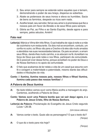 37
2. 	Seu amor para sempre se estende sobre aqueles que o temem,
demonstrando o poder de seu braço, dispersa os soberbos.
3. 	Abate os poderosos de seus tronos e eleva os humildes. Sacia
de bens os famintos, despede os ricos sem nada.
4. 	Acolhe Israel, seu servidor, fiel ao seu amor e à promessa que fez a
nossos pais em favor de Abraão e de seus filhos para sempre.
5. 	Glória ao Pai, ao Filho e ao Santo Espírito, desde agora e para
sempre, pelos séculos. Amém!
Fato real
Leitor(a): Márcio e Vilma têm três filhos. O pai trabalha de vigia à noite e a mãe
de cozinheira num restaurante. Os dois mal se encontram, contudo, um
confia no outro; os filhos vão para a Creche e lá eles são muito amados
e atendidos nas suas necessidades básicas. Os pais se amam, e amam
seus filhos, dando-lhes muito carinho, e os educam na fé. Acreditam na
força de Deus que está neles e nos filhos, participam da comunidade.
Só é possível viver dessa forma, porque acreditam no poder de Deus e
de Nossa Senhora e no apoio da comunidade.
A: 	 O fato que acabamos de ler relata a vida de um casal que assume com
fé e coragem a maternidade e paternidade, mesmo diante das dificul-
dades e tribulações da vida.
Canto: /: Ilumina, ilumina nossos pais, nossos filhos e filhas! Ilumina,
ilumina cada passo das nossas famílias! :/
A Palavra de Deus ilumina
A: 	 No texto bíblico vamos ouvir como Maria acolhe a mensagem do anjo.
Cantemos, acolhendo a Palavra de Deus:
Canto: Vamos ouvir uma Palavra bonita que vai sair daqui agora, é a
Palavra de Jesus Cristo, filho de Nossa Senhora.
Leitor(a) da Palavra: Proclamação do Evangelho de Jesus Cristo segundo
Lucas 1,26-38.
(Um breve silêncio)
A: 	 Vamos contar o texto. Quais são os personagens? O que o texto diz?
(Tempo)
A: 	 O que diz o texto para nós hoje?
(Tempo)
 
