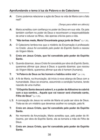 38
Aprofundando o tema à luz da Palavra e do Catecismo
A: 	 Como podemos relacionar a ação de Deus na vida de Maria com o fato
real?
(Tempo para refletir em silêncio)
A: 	 Maria acreditou com confiança no poder de Deus em sua vida. Os pais
também confiam no poder de Deus e reconhecem a responsabilidade
de amar e educar os filhos, não apenas criá-los para a vida.
T: 	 “Não tenhas medo, Maria! Encontraste graça junto de Deus” (Lc 1,30).
A: 	 O Catecismo lembra-nos que o mistério da Encarnação é professado
no Credo: Jesus foi concebido pelo poder do Espírito Santo e nasceu
da Virgem Maria.
T: 	 Creio em Jesus Cristo, que foi concebido pelo poder do Espírito
Santo.
L 1: 	 Quando dizemos: Jesus Cristo foi concebido por obra do Espírito Santo,
queremos afirmar que Jesus é Deus; e quando dizemos: que nasceu
da Virgem Maria, queremos afirmar que ele é homem (humano).
T: 	 “A Palavra de Deus se fez homem e habitou entre nós” (Jo 1,14).
L 2: 	 A fé de Maria, na Anunciação, dá início à nova aliança de Deus com a
humanidade. Deus se encarna, assumindo a condição humana, tendo
nascido de uma mulher.
T: 	 “O Espírito Santo descerá sobre ti, e o poder do Altíssimo te cobrirá
com a sua sombra... Aquele que vai nascer será chamado santo,
Filho de Deus” (Lc 1,35).
L 3: 	 A concepção de Jesus no ventre de Maria só pode ser obra de Deus.
Trata-se de um mistério que devemos acolher no coração, pela fé.
T: 	 Creio em Jesus Cristo, que foi concebido pelo poder do Espírito
Santo.
A: 	 No momento da Anunciação, Maria acreditou que, pelo poder do Al-
tíssimo, por obra do Espírito Santo, ela se tornaria a mãe do Filho de
Deus.
T: 	 Creio em Jesus Cristo, que foi concebido pelo poder do Espírito
Santo.
 