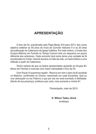 3
APRESENTAÇÃO
O Ano da Fé, proclamado pelo Papa Bento XVI para 2013, tem como
objetivo celebrar os 50 anos do início do Concílio Vaticano II e os 20 anos
da publicação do Catecismo da Igreja Católica. Por este motivo, o livreto dos
Grupos Bíblicos em Família no Tempo Comum terá um esquema um pouco
diferente dos anteriores. Cada encontro terá como tema uma verdade de fé
proclamada no Credo. Haverá sempre um fato da vida, um texto bíblico e uma
reflexão a partir do Catecismo.
Tenho certeza de que os textos apresentados ajudarão os Grupos Bí-
blicos em Família a vivenciar com maior intensidade o Ano da Fé.
Com Paulo VI queremos repetir: “Renova em mim o dom da fé recebido
no Batismo, confirmado na Crisma, reanimado em cada Eucaristia. Que eu
viva alicerçado na tua Palavra e que por ela me sinta exortado à fidelidade.
Diante de tua presença, professo que creio, mas aumenta a minha fé”.
Florianópolis, maio de 2013.
D. Wilson Tadeu Jönck
arcebispo
 