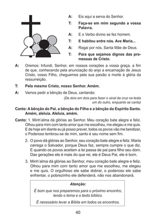 40
A: 	 Eis aqui a serva do Senhor.
T: 	 Faça-se em mim segundo a vossa
Palavra.
A: 	 E o Verbo divino se fez homem.
T: 	 E habitou entre nós. Ave Maria...
A: 	 Rogai por nós, Santa Mãe de Deus.
T: 	 Para que sejamos dignos das pro-
messas de Cristo.
A: 	 Oremos: Infundi, Senhor, em nossos corações a vossa graça, a fim
de que, conhecendo pela anunciação do anjo a encarnação de Jesus
Cristo, vosso Filho, cheguemos pela sua paixão e morte à glória da
ressurreição.
T: 	 Pelo mesmo Cristo, nosso Senhor. Amém.
A: 	 Vamos pedir a bênção de Deus, cantando:
(De dois em dois para fazer o sinal da cruz na testa
um do outro, enquanto se canta)
Canto: A bênção do Pai, a bênção do Filho e a bênção do Espírito Santo.
Amém, aleluia. Aleluia, amém.
Canto: 1. Minh’alma dá glórias ao Senhor. Meu coração bate alegre e feliz.
Olhou para mim com tanto amor que me escolheu, me elegeu e me quis.
E de hoje em diante eu já posso prever, todos os povos vão me bendizer,
o Poderoso lembrou-se de mim, santo é seu nome sem fim.
2. 	O povo dá glórias ao Senhor, seu coração bate alegre e feliz. Maria
carrega o Salvador, porque Deus faz, sempre cumpre o que diz.
E quando os povos aceitam a lei passa de pai para filho seu dom.
Das gerações ele é mais do que rei, ele é Deus Pai, ele é bom.
3. 	Minh’alma dá glórias ao Senhor, meu coração bate alegre e feliz.
Olhou para mim com tanto amor que me escolheu, me elegeu
e me quis. O orgulhoso ele sabe dobrar, o poderoso ele sabe
enfrentar, o pobrezinho ele defenderá, não nos abandonará.
Atenção:
É bom que nos preparemos para o próximo encontro,
lendo o tema e o texto bíblico.
É necessário levar a Bíblia em todos os encontros.
 