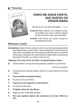 41
7º Encontro
CREIO EM JESUS CRISTO,
QUE NASCEU DA
VIRGEM MARIA
“Ela deu à luz o seu filho primogênito...” (Lc 2,7)
Ambiente: Bíblia, casinha, cruz, imagens ou figu-
ras de Maria com Jesus, e fotos ou figuras
de mães (famílias, pais) com seus filhos.
Acolhida: Pela família que acolhe o grupo ou
animador(a) do grupo.
Motivação e oração
Animador(a): Irmãos e irmãs, mais uma vez nos reunimos como grupo bíblico
para refletir sobre o nosso Credo, nossa profissão de fé. No encontro de
hoje vamos nos dedicar de modo especial à reflexão sobre a humanida-
de de Jesus, através de seu nascimento da Virgem Maria. Saudemos a
Santíssima Trindade, que está no meio de nós.
Todos(as): Em nome do Pai, do Filho e do Espírito Santo. Amém.
A: 	 Vamos lembrar o nosso encontro passado e partilhar o que fizemos.
(Tempo para partilhar)
A: 	 Continuando em clima de oração, rezemos: O anjo do Senhor anunciou
a Maria.
T: 	 E ela concebeu do Espírito Santo.
A: 	 Eis aqui a serva do Senhor.
T: 	 Faça-se em mim segundo a vossa Palavra.
A: 	 E o Verbo se fez carne.
T: 	 E habitou entre nós. Ave Maria...
A: 	 Rogai por nós, Santa Mãe de Deus.
T: 	 Para que sejamos dignos das promessas de Cristo. Glória ao
Pai...
 