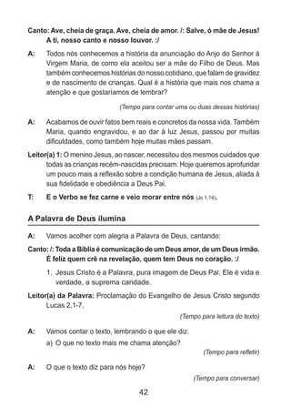 42
Canto: Ave, cheia de graça. Ave, cheia de amor. /: Salve, ó mãe de Jesus!
A ti, nosso canto e nosso louvor. :/
A: 	 Todos nós conhecemos a história da anunciação do Anjo do Senhor à
Virgem Maria, de como ela aceitou ser a mãe do Filho de Deus. Mas
também conhecemos histórias do nosso cotidiano, que falam de gravidez
e de nascimento de crianças. Qual é a história que mais nos chama a
atenção e que gostaríamos de lembrar?
(Tempo para contar uma ou duas dessas histórias)
A: 	 Acabamos de ouvir fatos bem reais e concretos da nossa vida. Também
Maria, quando engravidou, e ao dar à luz Jesus, passou por muitas
dificuldades, como também hoje muitas mães passam.
Leitor(a) 1: O menino Jesus, ao nascer, necessitou dos mesmos cuidados que
todas as crianças recém-nascidas precisam. Hoje queremos aprofundar
um pouco mais a reflexão sobre a condição humana de Jesus, aliada à
sua fidelidade e obediência a Deus Pai.
T: 	 E o Verbo se fez carne e veio morar entre nós (Jo 1,14).
A Palavra de Deus ilumina
A: 	 Vamos acolher com alegria a Palavra de Deus, cantando:
Canto: /: Toda a Bíblia é comunicação de um Deus amor, de um Deus irmão.
É feliz quem crê na revelação, quem tem Deus no coração. :/
1.	 Jesus Cristo é a Palavra, pura imagem de Deus Pai. Ele é vida e
verdade, a suprema caridade.
Leitor(a) da Palavra: Proclamação do Evangelho de Jesus Cristo segundo
Lucas 2,1-7.
(Tempo para leitura do texto)
A: 	 Vamos contar o texto, lembrando o que ele diz.
a)	 O que no texto mais me chama atenção?
(Tempo para refletir)
A: 	 O que o texto diz para nós hoje?
(Tempo para conversar)
 