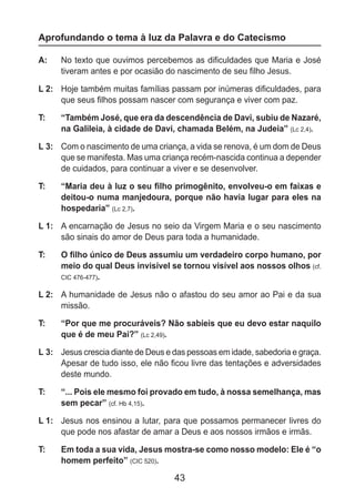 43
Aprofundando o tema à luz da Palavra e do Catecismo
A: 	 No texto que ouvimos percebemos as dificuldades que Maria e José
tiveram antes e por ocasião do nascimento de seu filho Jesus.
L 2: 	 Hoje também muitas famílias passam por inúmeras dificuldades, para
que seus filhos possam nascer com segurança e viver com paz.
T: 	 “Também José, que era da descendência de Davi, subiu de Nazaré,
na Galileia, à cidade de Davi, chamada Belém, na Judeia” (Lc 2,4).
L 3: 	 Com o nascimento de uma criança, a vida se renova, é um dom de Deus
que se manifesta. Mas uma criança recém-nascida continua a depender
de cuidados, para continuar a viver e se desenvolver.
T: 	 “Maria deu à luz o seu filho primogênito, envolveu-o em faixas e
deitou-o numa manjedoura, porque não havia lugar para eles na
hospedaria” (Lc 2,7).
L 1: 	 A encarnação de Jesus no seio da Virgem Maria e o seu nascimento
são sinais do amor de Deus para toda a humanidade.
T: 	 O filho único de Deus assumiu um verdadeiro corpo humano, por
meio do qual Deus invisível se tornou visível aos nossos olhos (cf.
CIC 476-477).
L 2: 	 A humanidade de Jesus não o afastou do seu amor ao Pai e da sua
missão.
T: 	 “Por que me procuráveis? Não sabíeis que eu devo estar naquilo
que é de meu Pai?” (Lc 2,49).
L 3: 	 Jesus crescia diante de Deus e das pessoas em idade, sabedoria e graça.
Apesar de tudo isso, ele não ficou livre das tentações e adversidades
deste mundo.
T: 	 “... Pois ele mesmo foi provado em tudo, à nossa semelhança, mas
sem pecar” (cf. Hb 4,15).
L 1: 	 Jesus nos ensinou a lutar, para que possamos permanecer livres do
que pode nos afastar de amar a Deus e aos nossos irmãos e irmãs.
T: 	 Em toda a sua vida, Jesus mostra-se como nosso modelo: Ele é “o
homem perfeito” (CIC 520).
 