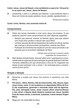 44
Canto: Jesus, Jesus de Nazaré, o teu semblante eu quero ter. Tal qual és
tu eu quero ser, Jesus, Jesus de Nazaré.
A: 	 Lembrando o texto e a reflexão que fizemos, o que podemos dizer a
Deus em forma de oração (pedidos, louvor, perdão, agradecimento...):
(Tempo para orações)
Canto: Creio, Senhor, mas aumentai minha fé.
Compromisso
A: 	 Todos nós somos chamados a viver como Jesus nos ensinou. O que
podemos assumir como compromissos de vida? Algumas sugestões:
–	 Sempre que possível, orientar as famílias (pais), para que saibam
com muito amor acolher e educar bem seus filhos;
–	 Lembrar aos pais de não se esquecerem de manter em dia as vacinas
das crianças e de procurarem acompanhar o estudo dos filhos;
–	 Participar de momentos de oração em prol da nossa conversão e de
pessoas que se encontram afastadas de Deus.
(Tempo para conversar e assumir outras
sugestões de compromisso...)
A: 	 Além desses compromissos, procurar saber como a paróquia ou a comu­
nidade está se organizando para participar da grande festa de Cristo Rei,
momento celebrativo em que encerramos o Ano da Fé. Organizar-nos
desde já para participar e ler o anexo 1 de motivação para o encerra­
mento do Ano da Fé.
Oração e bênção
A: 	 Rezemos a oração que Jesus nos ensinou e saudemos sua mãe
Maria.
T: 	 Pai nosso... Salve, Rainha, mãe de misericórdia, vida, doçura, espe-
rança nossa, salve. A vós bradamos os degredados filhos de Eva.
A vós suspiramos, gemendo e chorando neste vale de lágrimas.
Eia, pois, advogada nossa, esses vossos olhos misericordiosos
a nós volvei, e depois deste desterro mostrai-nos Jesus, bendito
fruto do vosso ventre, ó clemente, ó piedosa, ó doce sempre Virgem
Maria.
A: 	 Rogai por nós santa Mãe de Deus
 