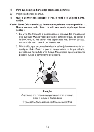 45
T: 	 Para que sejamos dignos das promessas de Cristo.
A: 	 Pedimos a bênção de Deus.
T: 	 Que o Senhor nos abençoe, o Pai, o Filho e o Espírito Santo.
Amém.
Canto: Jesus Cristo me deixou inquieto nas palavras que ele proferiu. /:
Nunca mais eu pude olhar o mundo sem sentir aquilo que Jesus
sentiu. :/
1. 	Eu vivia tão tranquilo e descansado e pensava ter chegado ao
que busquei. Muitas vezes proclamei extasiado que, ao seguir a
lei de Cristo, eu me salvei. Mas depois que meu Senhor passou,
nunca mais meu coração se acomodou.
2. 	Minha vida, que eu pensei realizada, esbanjei como semente em
qualquer chão. Pouco a pouco, ao caminhar na longa estrada,
percebi que havia tido uma ilusão. Mas depois que meu Senhor
passou, ilusão e comodismo se acabou.
Atenção:
É bom que nos preparemos para o próximo encontro,
lendo o tema e o texto bíblico.
É necessário levar a Bíblia em todos os encontros.
 