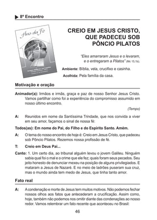 46
8º Encontro
CREIO EM JESUS CRISTO,
QUE PADECEU SOB
PÔNCIO PILATOS
“Eles amarraram Jesus e o levaram,
e o entregaram a Pilatos” (Mc 15,1b).
Ambiente: Bíblia, vela, crucifixo e casinha.
Acolhida: Pela família da casa.
Motivação e oração
Animador(a): Irmãos e irmãs, graça e paz de nosso Senhor Jesus Cristo.
Vamos partilhar como foi a experiência do compromisso assumido em
nosso último encontro.
(Tempo)
A: 	 Reunidos em nome da Santíssima Trindade, que nos convida a viver
em seu amor, façamos o sinal de nossa fé:
Todos(as): Em nome do Pai, do Filho e do Espírito Santo. Amém.
A: 	 O tema do nosso encontro de hoje é: Creio em Jesus Cristo, que padeceu
sob Pôncio Pilatos. Rezemos nossa profissão de fé.
T: 	 Creio em Deus Pai...
Canto: 1. Um certo dia, ao tribunal alguém levou o jovem Galileu. Ninguém
sabia qual foi o mal e o crime que ele fez; quais foram seus pecados. Seu
jeito honesto de denunciar mexeu na posição de alguns privilegiados. E
mataram a Jesus de Nazaré. E no meio de ladrões puseram sua cruz,
mas o mundo ainda tem medo de Jesus, que tinha tanto amor.
Fato real
A: 	 Acondenação e morte de Jesus tem muitos motivos. Não podemos fechar
nossos olhos aos fatos que antecederam a crucificação. Assim como,
hoje, também não podemos nos omitir diante das condenações ao nosso
redor. Vamos relembrar um fato recente que aconteceu no Brasil:
 
