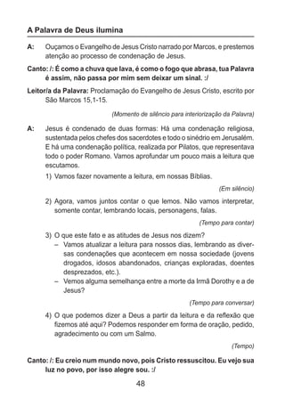 48
A Palavra de Deus ilumina
A: 	 Ouçamos o Evangelho de Jesus Cristo narrado por Marcos, e prestemos
atenção ao processo de condenação de Jesus.
Canto: /: É como a chuva que lava, é como o fogo que abrasa, tua Palavra
é assim, não passa por mim sem deixar um sinal. :/
Leitor/a da Palavra: Proclamação do Evangelho de Jesus Cristo, escrito por
São Marcos 15,1-15.
(Momento de silêncio para interiorização da Palavra)
A: 	 Jesus é condenado de duas formas: Há uma condenação religiosa,
sustentada pelos chefes dos sacerdotes e todo o sinédrio em Jerusalém.
E há uma condenação política, realizada por Pilatos, que representava
todo o poder Romano. Vamos aprofundar um pouco mais a leitura que
escutamos.
1)	 Vamos fazer novamente a leitura, em nossas Bíblias.
(Em silêncio)
2)	 Agora, vamos juntos contar o que lemos. Não vamos interpretar,
somente contar, lembrando locais, personagens, falas.
(Tempo para contar)
3)	 O que este fato e as atitudes de Jesus nos dizem?
–	 Vamos atualizar a leitura para nossos dias, lembrando as diver-
sas condenações que acontecem em nossa sociedade (jovens
drogados, idosos abandonados, crianças exploradas, doentes
desprezados, etc.).
– 	 Vemos alguma semelhança entre a morte da Irmã Dorothy e a de
Jesus?
(Tempo para conversar)
4)	 O que podemos dizer a Deus a partir da leitura e da reflexão que
fizemos até aqui? Podemos responder em forma de oração, pedido,
agradecimento ou com um Salmo.
(Tempo)
Canto: /: Eu creio num mundo novo, pois Cristo ressuscitou. Eu vejo sua
luz no povo, por isso alegre sou. :/
 
