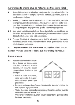 49
Aprofundando o tema à luz da Palavra e do Catecismo (CIC)
A: 	 Jesus foi injustamente julgado e condenado à morte pelos chefes dos
sacerdotes. Assim se cumpriu a primeira parte do julgamento, que foi a
condenação religiosa.
L 1: 	 Pilatos, por sua vez, mesmo percebendo a inocência de Jesus, deixa-se
levar por seus medos e interesses. Não querendo perder o poder rece-
bido do Imperador Romano, condena o justo à morte, lavando as mãos.
É a segunda parte do julgamento, que foi a condenação política.
L 2: 	 Mas o que verdadeiramente levou Jesus à morte foi sua obediência ao
Pai e seu amor por nós. Se ele tivesse pregado uma doutrina do gosto
das autoridades, não teria sido condenado.
L 3: 	 Por sua fidelidade à missão recebida do Pai, ele aceitou livremente
as consequências do seu mandamento de amor, que ia contra muitos
privilégios dos poderosos.
T: 	 “Ninguém me tira a vida, mas eu a dou por própria vontade” (Jo 10,18).
Canto: /: Prova de amor maior não há que doar a vida pelo irmão. :/
Compromisso
A: 	 Nossa fé só é verdadeira, quan-
do se traduz em obras, como
nos dizia São Paulo. Vamos
assumir, em conjunto, algum
compromisso? Podemos, por
exemplo;
–	 Durante toda a semana,
rezar a profissão de fé, pen-
sando em cada palavra que
proferimos;
–	 Procurar conhecer situações de “condenação à morte” próximo de
nós e propor algo para evitar;
–	 Visitar doentes e idosos abandonados em hospitais, asilos, levando
uma mensagem de amor e vida;
–	 Orientar alguma família que tem alguém dependente químico sobre
locais de tratamento.
 