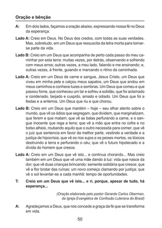 50
Oração e bênção
A: 	 Em dois lados, façamos a oração abaixo, expressando nossa fé no Deus
da esperança:
Lado A: Creio em Deus. No Deus dos credos, com todas as suas verdades.
Mas, sobretudo, em um Deus que ressuscita da letra morta para tornar-
se parte da vida.
Lado B: Creio em um Deus que acompanha de perto cada passo do meu ca-
minhar por esta terra: muitas vezes, por detrás, observando e sofrendo
com meus erros; outras vezes, a meu lado, falando e me ensinando; e,
outras vezes, à frente, guiando e marcando o ritmo da caminhada.
Lado A: Creio em um Deus de carne e sangue, Jesus Cristo, um Deus que
viveu em minha pele e calçou meus sapatos, um Deus que andou em
meus caminhos e conhece luzes e sombras. Um Deus que comeu e que
passou fome, que conheceu um lar e sofreu a solidão, que foi aclamado
e condenado, beijado e cuspido, amado e odiado. Um Deus que foi a
festas e a enterros. Um Deus que riu e que chorou.
Lado B: Creio em um Deus que mantém – hoje – seu olhar atento sobre o
mundo, que vê os ódios que segregam, que dividem, que marginalizam,
que ferem e que matam; que vê as balas perfurando a carne, e o san-
gue inocente que rega a terra; que vê a mão que entra no cofre e no
bolso alheio, roubando aquilo que o outro necessita para comer; que vê
o juiz que sentencia em favor da melhor parte, vestindo a verdade e a
justiça de hipocrisia; que vê os rios sujos e os peixes mortos, os tóxicos
destruindo a terra e perfurando o céu; que vê o futuro hipotecado e a
dívida do homem que cresce.
Lado A: Creio em um Deus que vê isto... e continua chorando... Mas creio
também em um Deus que vê uma mãe dando à luz: vida que nasce da
dor; que vê duas crianças brincando: semente solidária que cresce; que
vê a flor brotar das ruínas: um novo começo clamando por justiça; que
vê o sol levantar-se a cada manhã: tempo de oportunidades.
T: 	 Creio em um Deus que vê isto... e ri, porque, apesar de tudo, há
esperança...
(Oração elaborada pelo pastor Gerardo Carlos Oberman,
da Igreja Evangélica de Confissão Luterana do Brasil)
A: 	 Agradeçamos a Deus, que nos concede a graça da fé que se transforma
em vida.
 